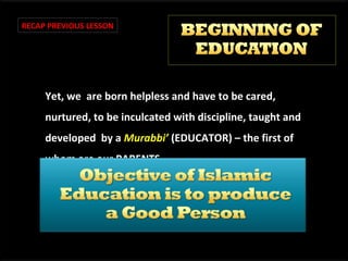 RECAP PREVIOUS LESSON

Yet, we are born helpless and have to be cared,
nurtured, to be inculcated with discipline, taught and
developed by a Murabbi’ (EDUCATOR) – the first of
whom are our PARENTS.

 
