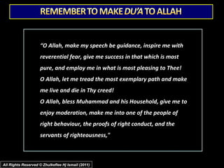 “O Allah, make my speech be guidance, inspire me with
reverential fear, give me success in that which is most
pure, and employ me in what is most pleasing to Thee!
O Allah, let me tread the most exemplary path and make
me live and die in Thy creed!
O Allah, bless Muhammad and his Household, give me to
enjoy moderation, make me into one of the people of
right behaviour, the proofs of right conduct, and the
servants of righteousness,"

All Rights Reserved © Zhulkeflee Hj Ismail (2011)

 