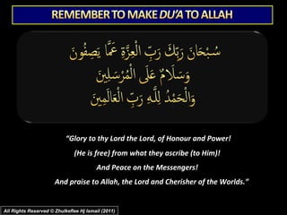 “Glory to thy Lord the Lord, of Honour and Power!
(He is free) from what they ascribe (to Him)!
And Peace on the Messengers!
And praise to Allah, the Lord and Cherisher of the Worlds.”

All Rights Reserved © Zhulkeflee Hj Ismail (2011)

 