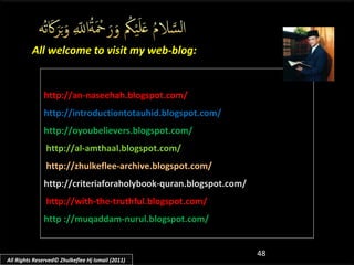 All welcome to visit my web-blog:

http://an-naseehah.blogspot.com/
http://introductiontotauhid.blogspot.com/
http://oyoubelievers.blogspot.com/
http://al-amthaal.blogspot.com/
http://zhulkeflee-archive.blogspot.com/
http://criteriaforaholybook-quran.blogspot.com/
http://with-the-truthful.blogspot.com/
http ://muqaddam-nurul.blogspot.com/

All Rights Reserved© Zhulkeflee Hj Ismail (2011)

48

 