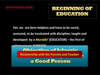 RECAP PREVIOUS LESSON

Yet, we are born helpless and have to be cared,
nurtured, to be inculcated with discipline, taught and
developed by a Murabbi’ (EDUCATOR) – the first of
whom are our PARENTS.
Relationship with the Parents and Teacher

 