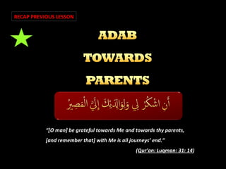 RECAP PREVIOUS LESSON

“[O man] be grateful towards Me and towards thy parents,
[and remember that] with Me is all journeys’ end.”
(Qur’an: Luqman: 31: 14)

 