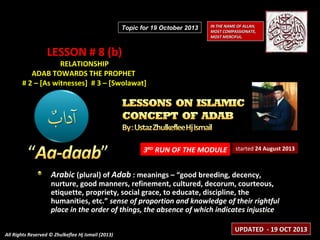 Topic for 19 October 2013

IN THE NAME OF ALLAH,
MOST COMPASSIONATE,
MOST MERCIFUL.

LESSON # 8 (b)

RELATIONSHIP
ADAB TOWARDS THE PROPHET
# 2 – [As witnesses] # 3 – [Swolawat]

3RD RUN OF THE MODULE

started 24 August 2013

Arabic (plural) of Adab : meanings – “good breeding, decency,

nurture, good manners, refinement, cultured, decorum, courteous,
etiquette, propriety, social grace, to educate, discipline, the
humanities, etc.” sense of proportion and knowledge of their rightful
place in the order of things, the absence of which indicates injustice
All Rights Reserved © Zhulkeflee Hj Ismail (2013)

UPDATED - 19 OCT 2013

 