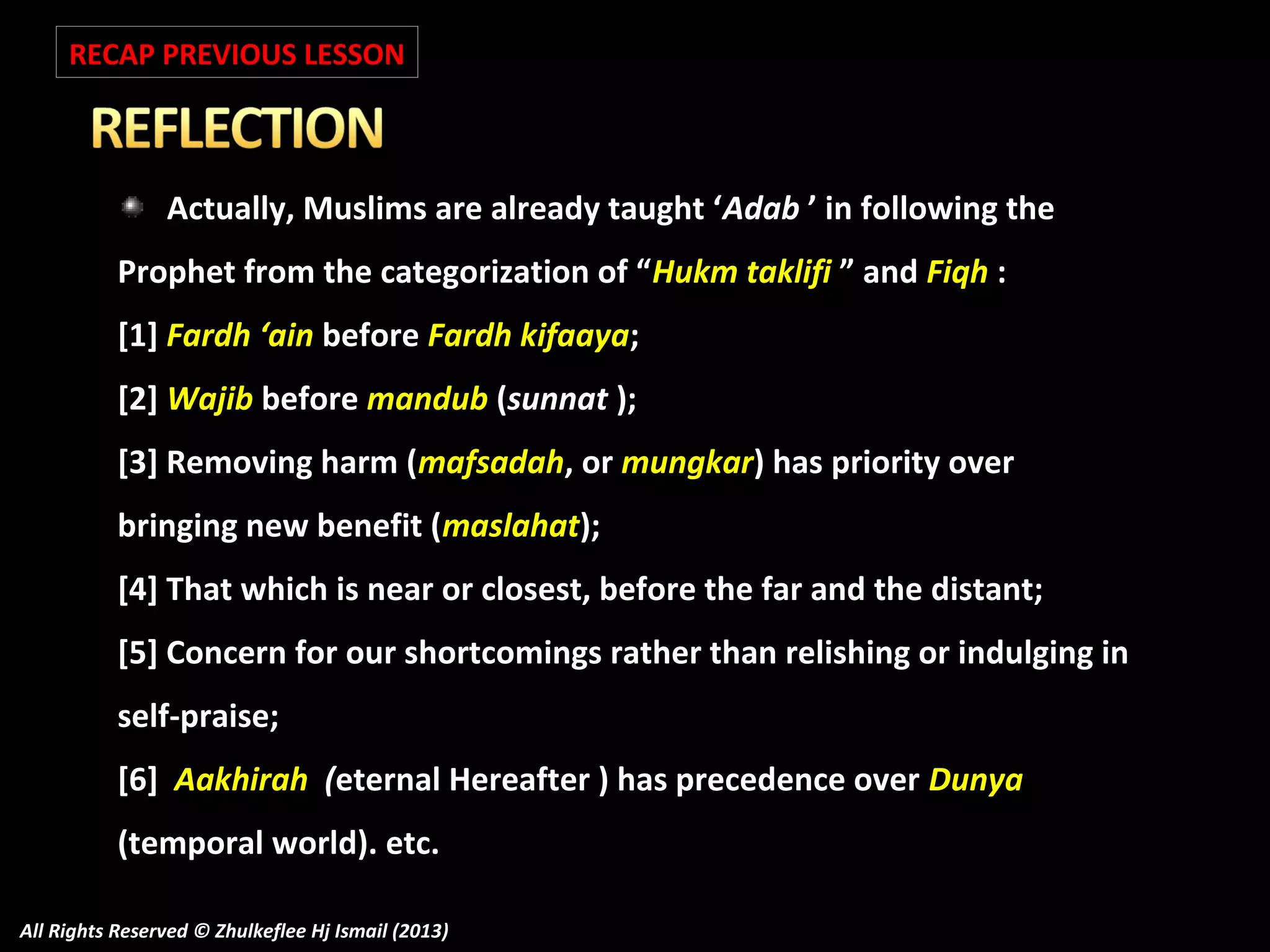 RECAP PREVIOUS LESSON

Actually, Muslims are already taught ‘Adab ’ in following the
Prophet from the categorization of “Hukm taklifi ” and Fiqh :
[1] Fardh ‘ain before Fardh kifaaya;
[2] Wajib before mandub (sunnat );
[3] Removing harm (mafsadah, or mungkar) has priority over
bringing new benefit (maslahat);
[4] That which is near or closest, before the far and the distant;
[5] Concern for our shortcomings rather than relishing or indulging in
self-praise;
[6] Aakhirah (eternal Hereafter ) has precedence over Dunya
(temporal world). etc.
All Rights Reserved © Zhulkeflee Hj Ismail (2013)

 