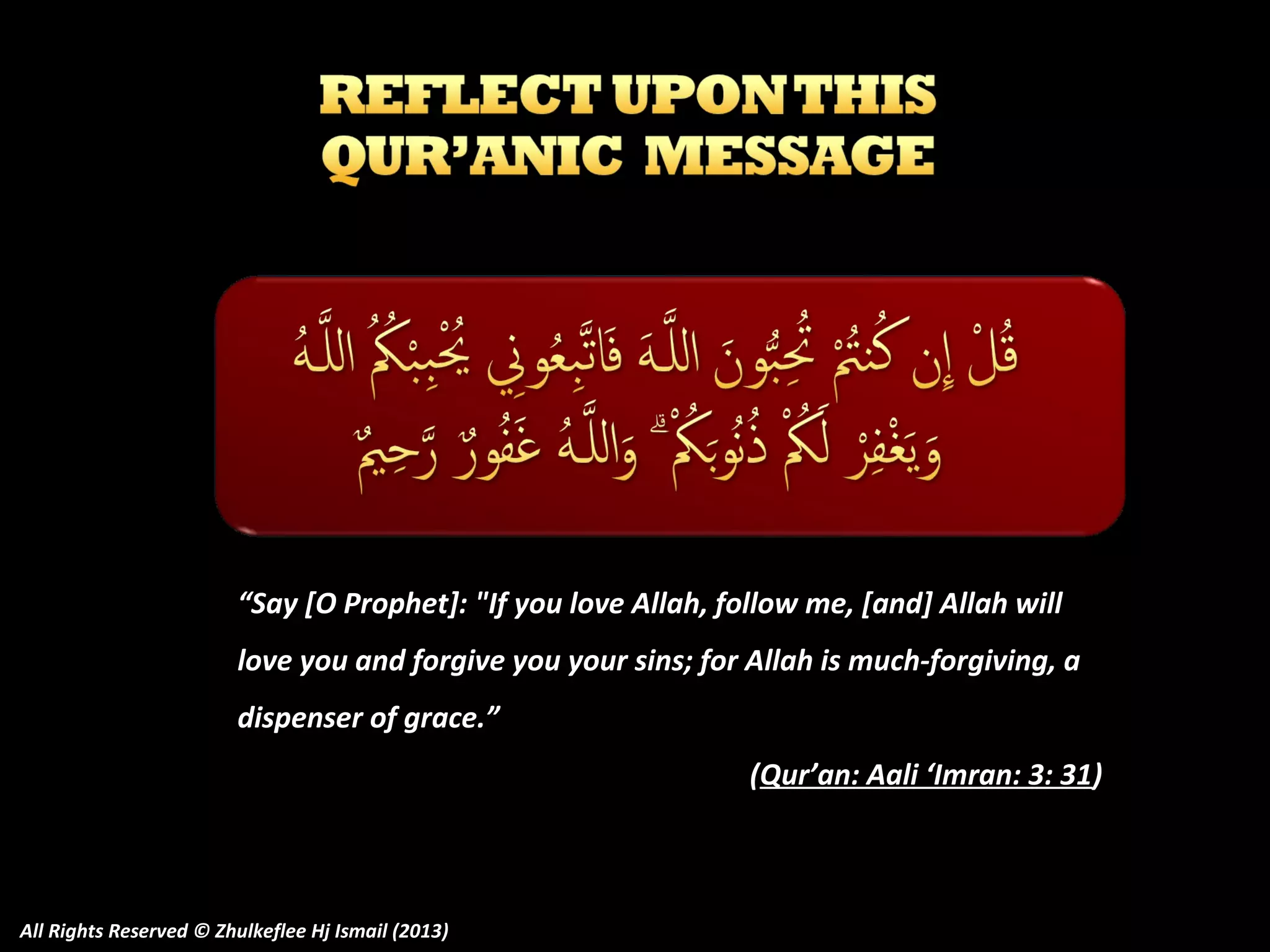 “Say [O Prophet]: "If you love Allah, follow me, [and] Allah will
love you and forgive you your sins; for Allah is much-forgiving, a
dispenser of grace.”
(Qur’an: Aali ‘Imran: 3: 31)

All Rights Reserved © Zhulkeflee Hj Ismail (2013)

 