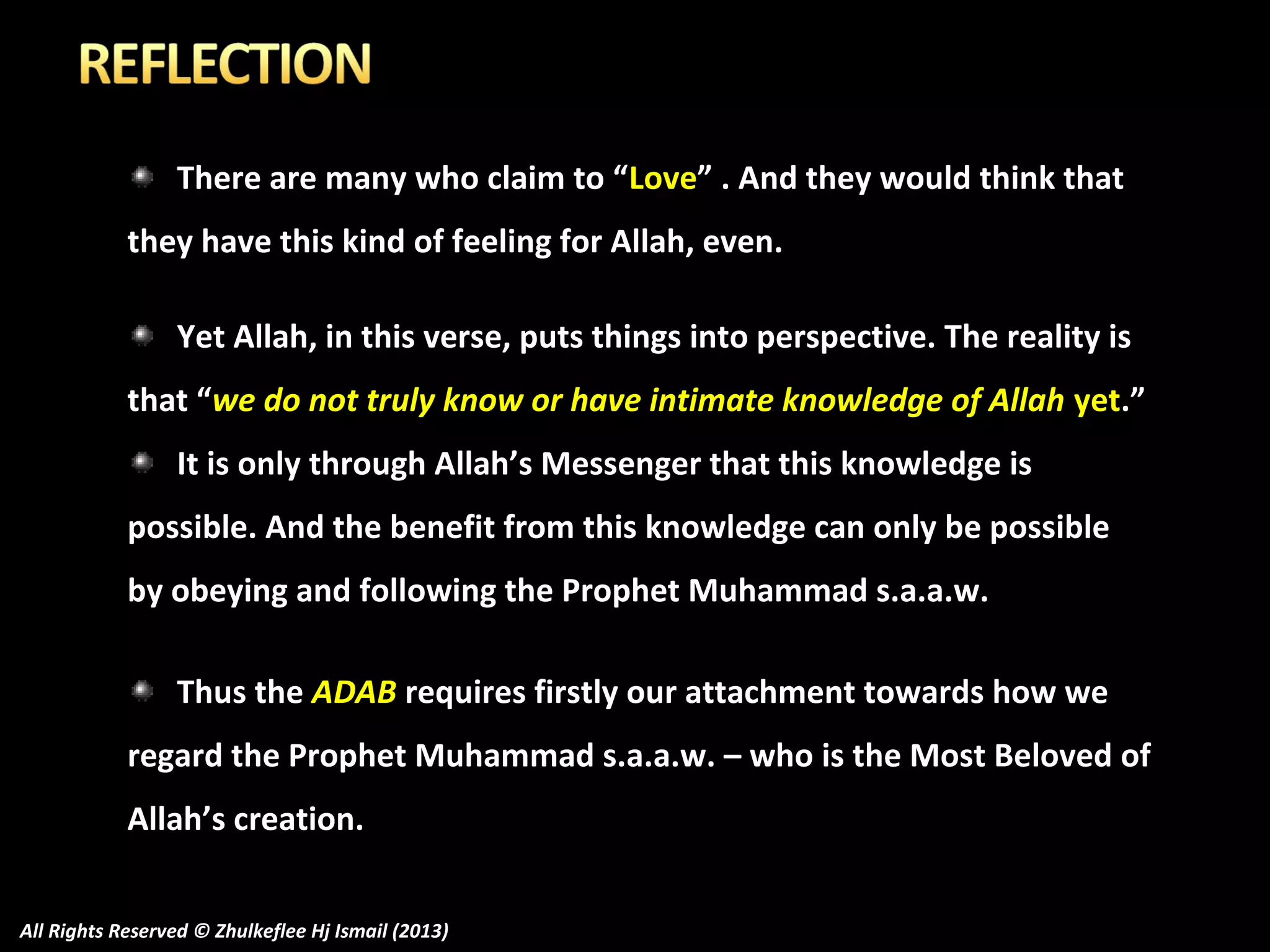 There are many who claim to “Love” . And they would think that
they have this kind of feeling for Allah, even.
Yet Allah, in this verse, puts things into perspective. The reality is
that “we do not truly know or have intimate knowledge of Allah yet.”
It is only through Allah’s Messenger that this knowledge is
possible. And the benefit from this knowledge can only be possible
by obeying and following the Prophet Muhammad s.a.a.w.
Thus the ADAB requires firstly our attachment towards how we
regard the Prophet Muhammad s.a.a.w. – who is the Most Beloved of
Allah’s creation.
All Rights Reserved © Zhulkeflee Hj Ismail (2013)

 