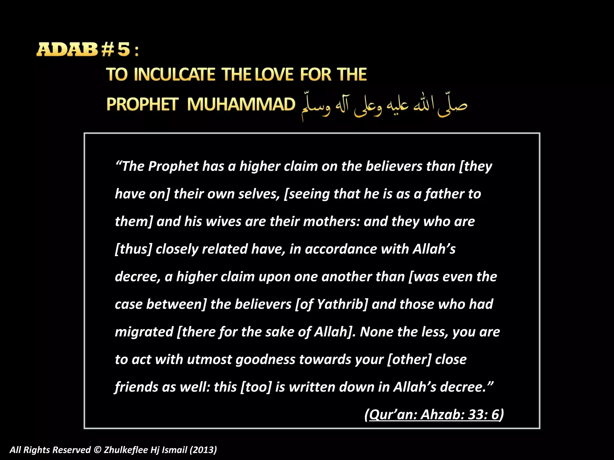 “The Prophet has a higher claim on the believers than [they
have on] their own selves, [seeing that he is as a father to
them] and his wives are their mothers: and they who are
[thus] closely related have, in accordance with Allah’s
decree, a higher claim upon one another than [was even the
case between] the believers [of Yathrib] and those who had
migrated [there for the sake of Allah]. None the less, you are
to act with utmost goodness towards your [other] close
friends as well: this [too] is written down in Allah’s decree.”
(Qur’an: Ahzab: 33: 6)
All Rights Reserved © Zhulkeflee Hj Ismail (2013)

 