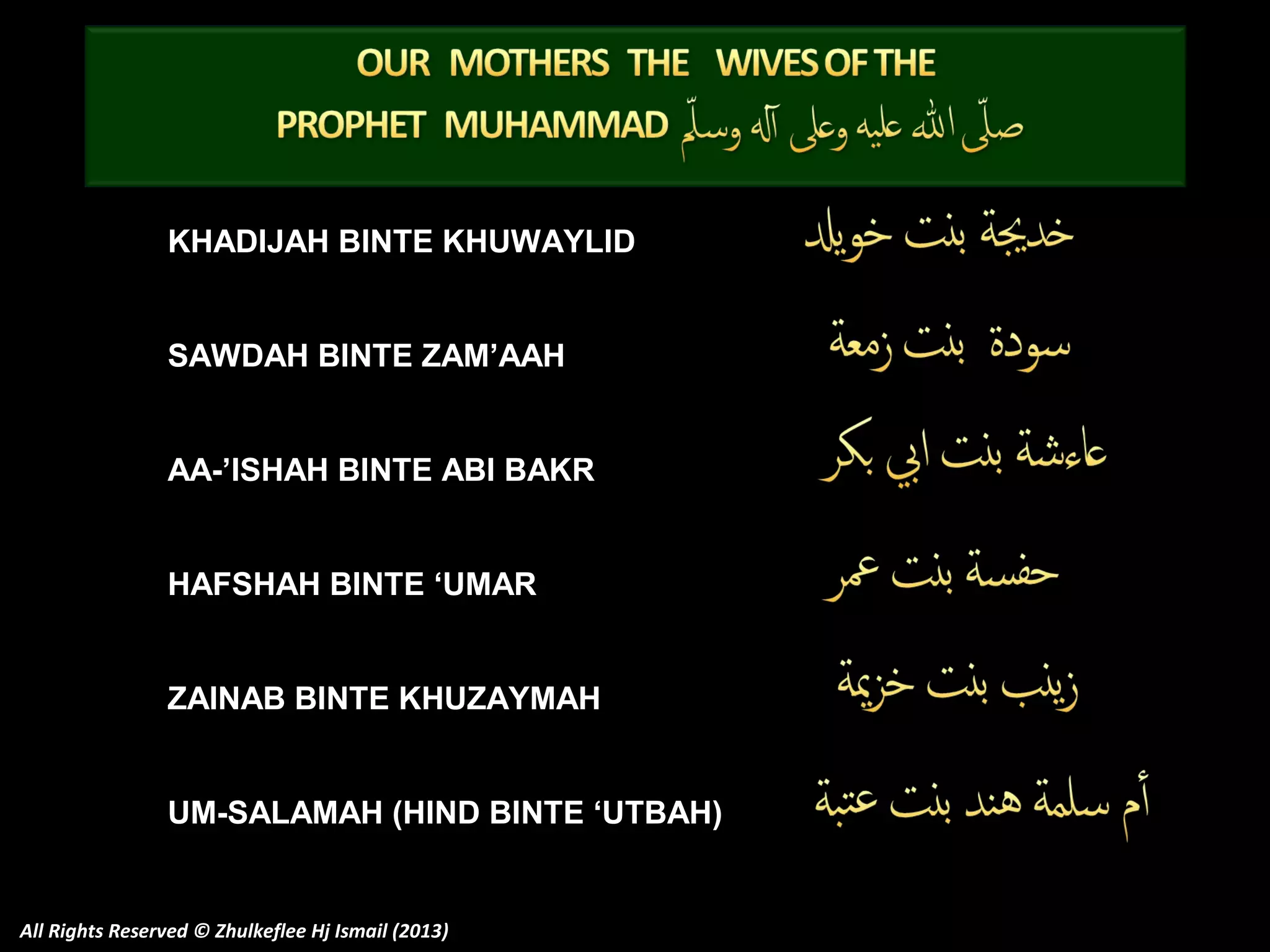 KHADIJAH BINTE KHUWAYLID
SAWDAH BINTE ZAM’AAH
AA-’ISHAH BINTE ABI BAKR
HAFSHAH BINTE ‘UMAR
ZAINAB BINTE KHUZAYMAH
UM-SALAMAH (HIND BINTE ‘UTBAH)

All Rights Reserved © Zhulkeflee Hj Ismail (2013)

 
