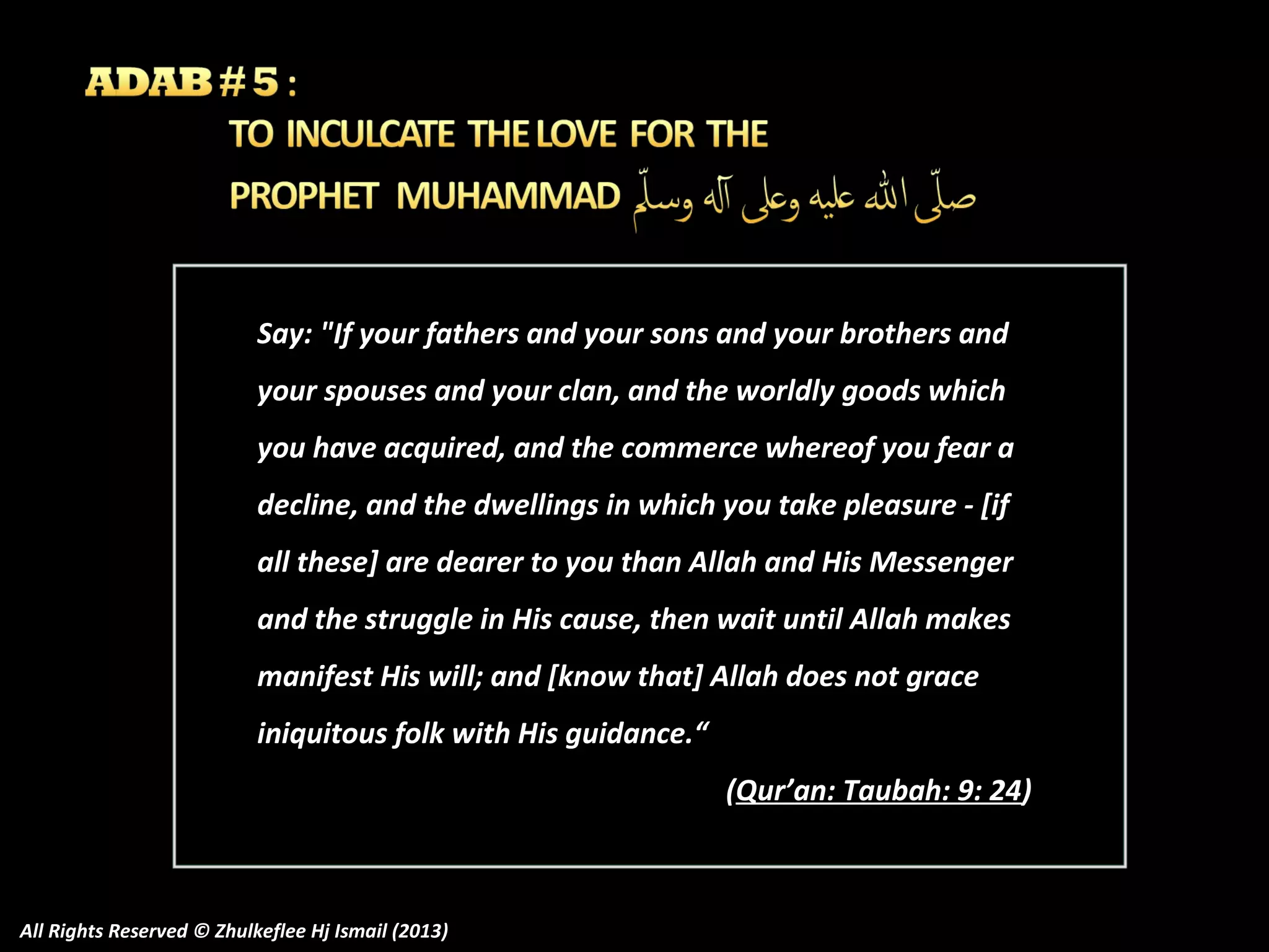 Say: "If your fathers and your sons and your brothers and
your spouses and your clan, and the worldly goods which
you have acquired, and the commerce whereof you fear a
decline, and the dwellings in which you take pleasure - [if
all these] are dearer to you than Allah and His Messenger
and the struggle in His cause, then wait until Allah makes
manifest His will; and [know that] Allah does not grace
iniquitous folk with His guidance.“
(Qur’an: Taubah: 9: 24)

All Rights Reserved © Zhulkeflee Hj Ismail (2013)

 
