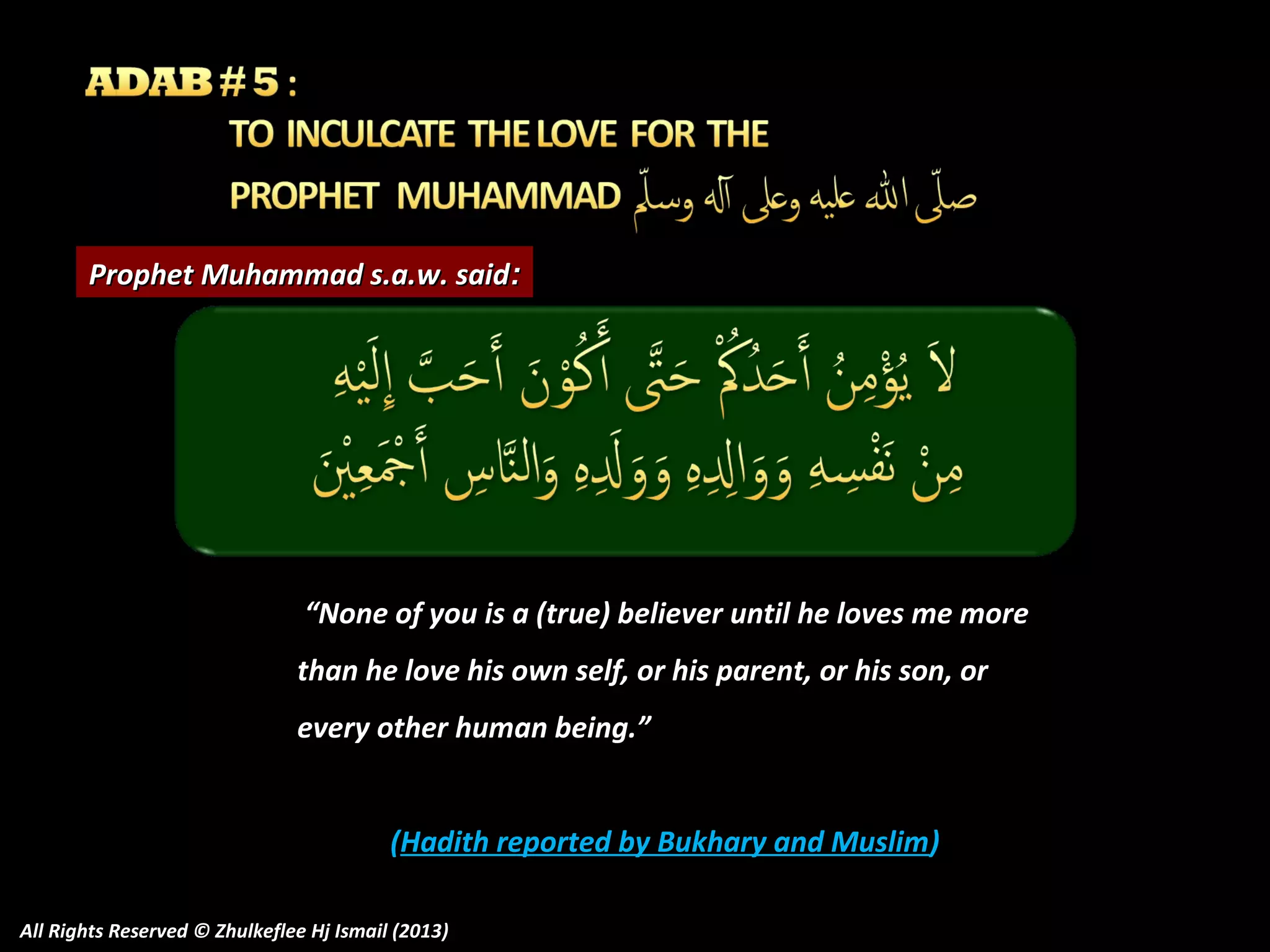 Prophet Muhammad s.a.w. said:

“None of you is a (true) believer until he loves me more
than he love his own self, or his parent, or his son, or
every other human being.”
(Hadith reported by Bukhary and Muslim)
All Rights Reserved © Zhulkeflee Hj Ismail (2013)

 