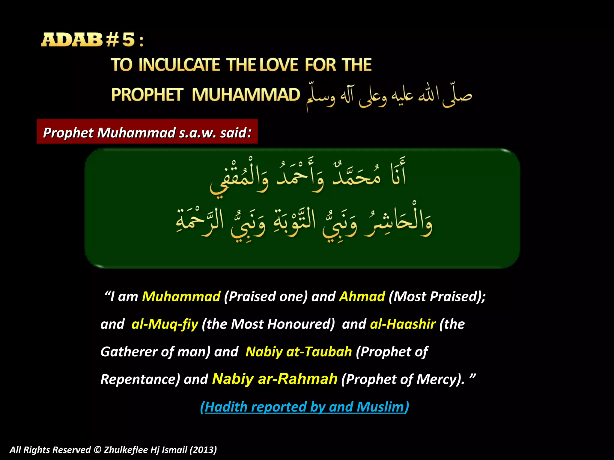 Prophet Muhammad s.a.w. said:

“I am Muhammad (Praised one) and Ahmad (Most Praised);
and al-Muq-fiy (the Most Honoured) and al-Haashir (the
Gatherer of man) and Nabiy at-Taubah (Prophet of
Repentance) and Nabiy ar-Rahmah (Prophet of Mercy). ”
(Hadith reported by and Muslim)
All Rights Reserved © Zhulkeflee Hj Ismail (2013)

 