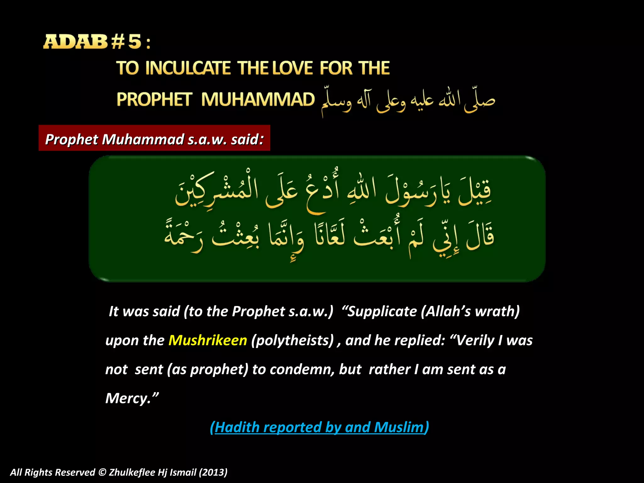Prophet Muhammad s.a.w. said:

It was said (to the Prophet s.a.w.) “Supplicate (Allah’s wrath)
upon the Mushrikeen (polytheists) , and he replied: “Verily I was
not sent (as prophet) to condemn, but rather I am sent as a
Mercy.”
(Hadith reported by and Muslim)
All Rights Reserved © Zhulkeflee Hj Ismail (2013)

 