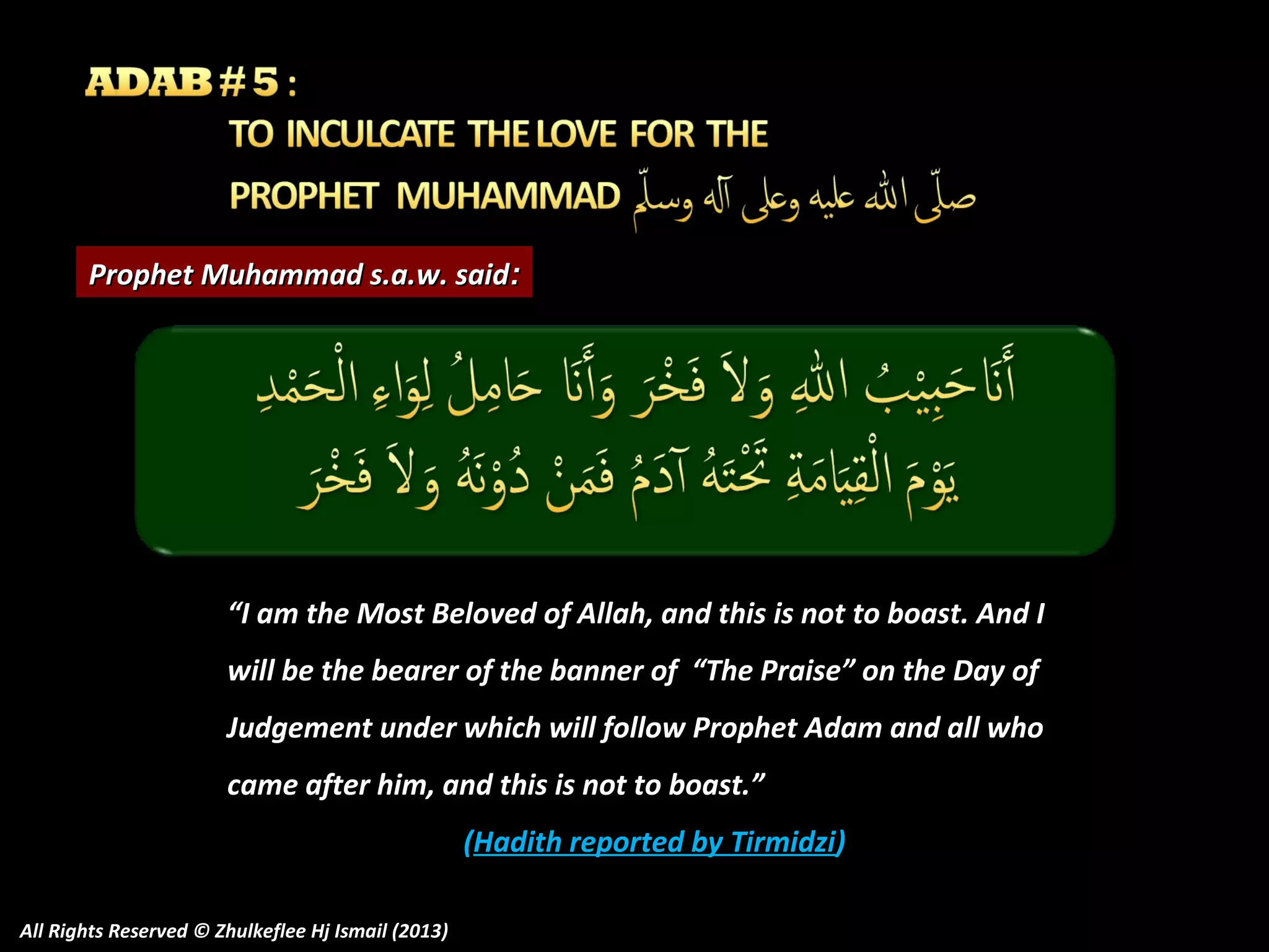 Prophet Muhammad s.a.w. said:

“I am the Most Beloved of Allah, and this is not to boast. And I
will be the bearer of the banner of “The Praise” on the Day of
Judgement under which will follow Prophet Adam and all who
came after him, and this is not to boast.”
(Hadith reported by Tirmidzi)
All Rights Reserved © Zhulkeflee Hj Ismail (2013)

 