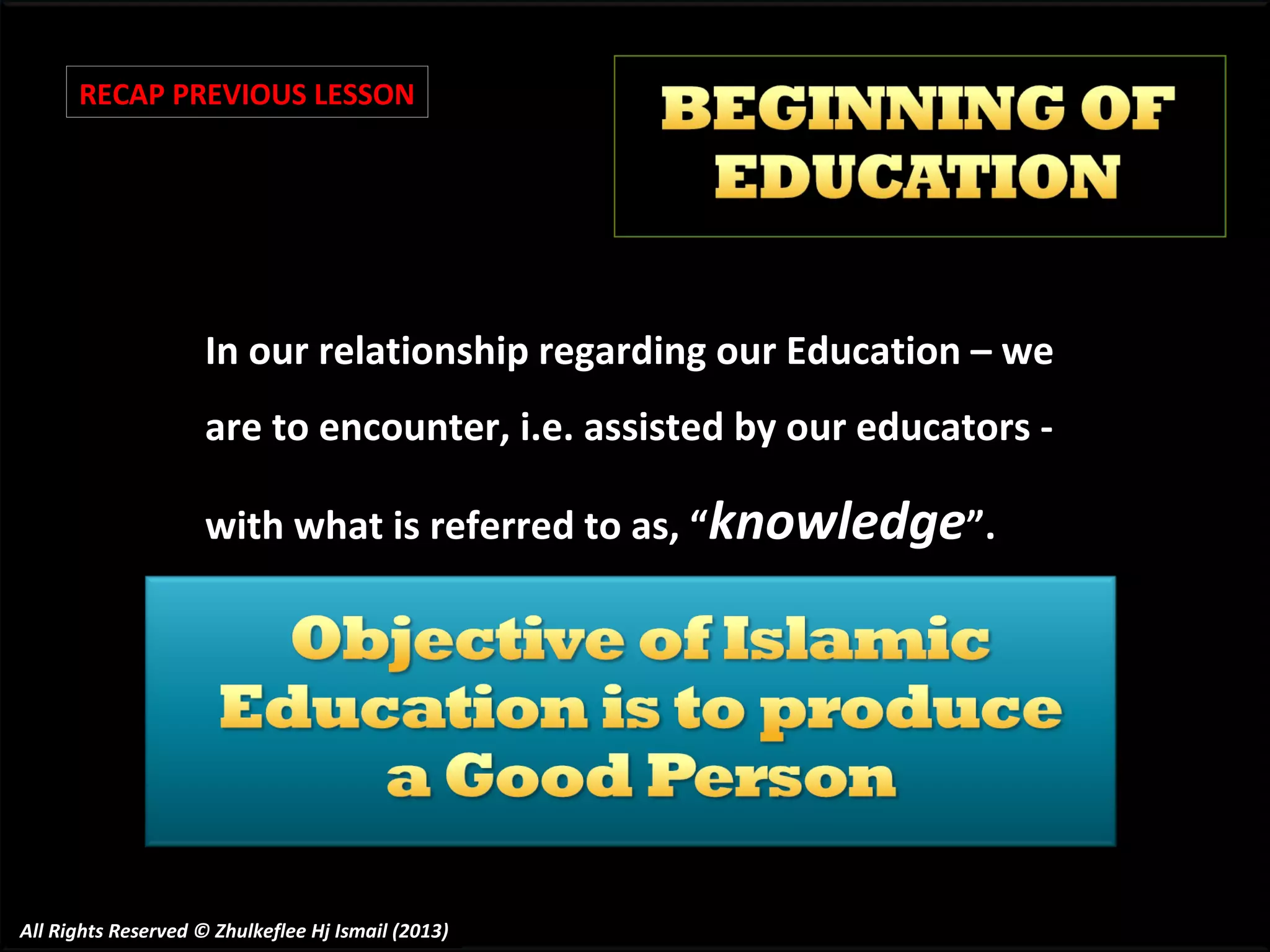 RECAP PREVIOUS LESSON

In our relationship regarding our Education – we
are to encounter, i.e. assisted by our educators with what is referred to as, “knowledge”.

All Rights Reserved © Zhulkeflee Hj Ismail (2013)

 