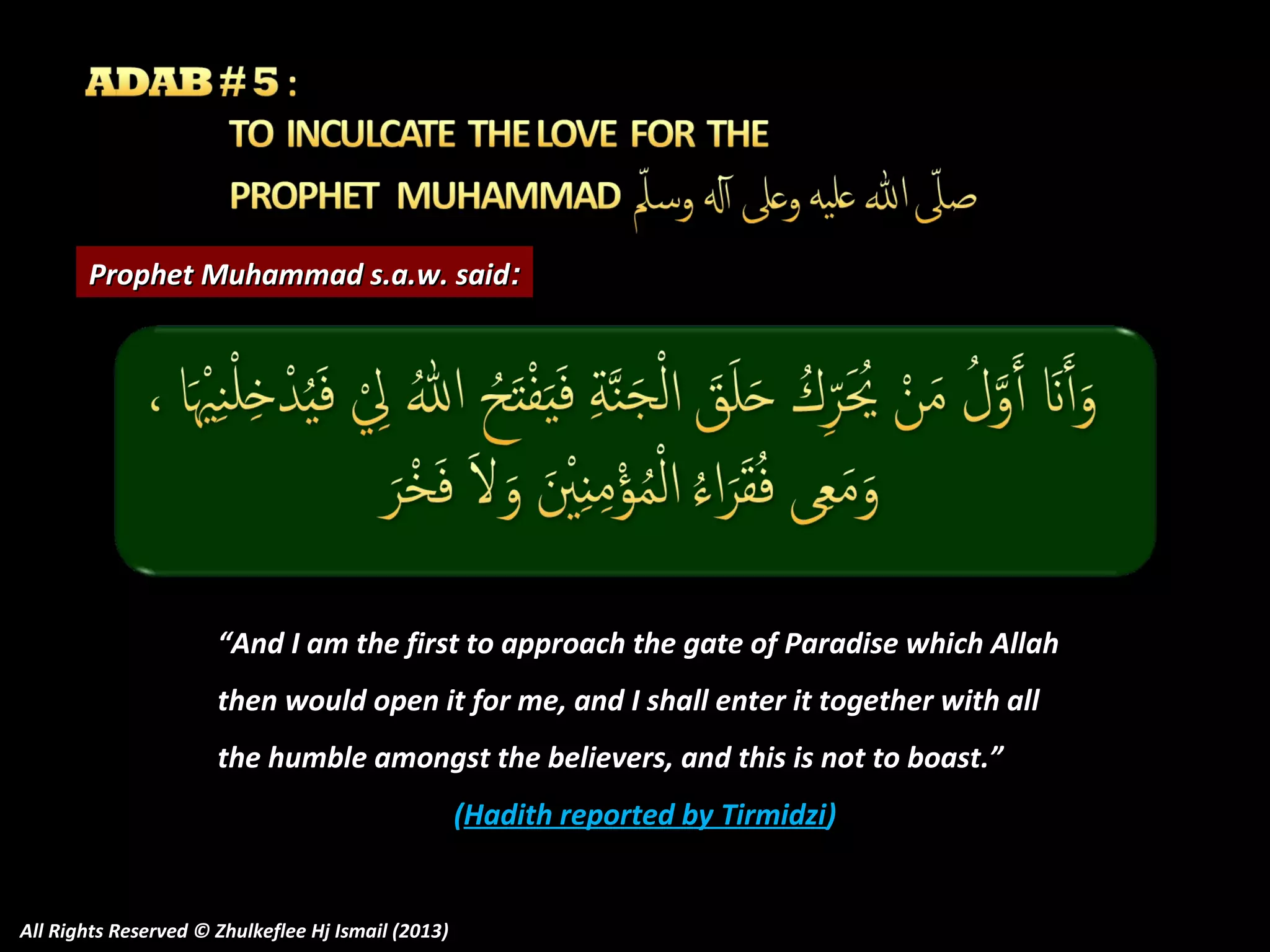 Prophet Muhammad s.a.w. said:

“And I am the first to approach the gate of Paradise which Allah
then would open it for me, and I shall enter it together with all
the humble amongst the believers, and this is not to boast.”
(Hadith reported by Tirmidzi)

All Rights Reserved © Zhulkeflee Hj Ismail (2013)

 