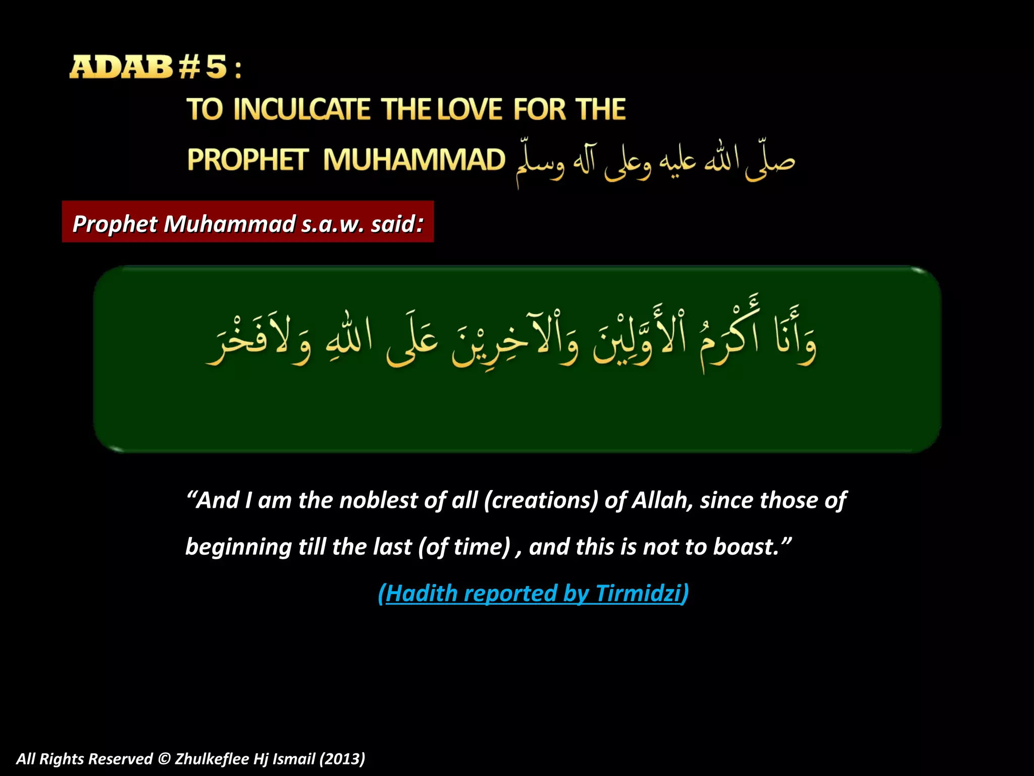 Prophet Muhammad s.a.w. said:

“And I am the noblest of all (creations) of Allah, since those of
beginning till the last (of time) , and this is not to boast.”
(Hadith reported by Tirmidzi)

All Rights Reserved © Zhulkeflee Hj Ismail (2013)

 