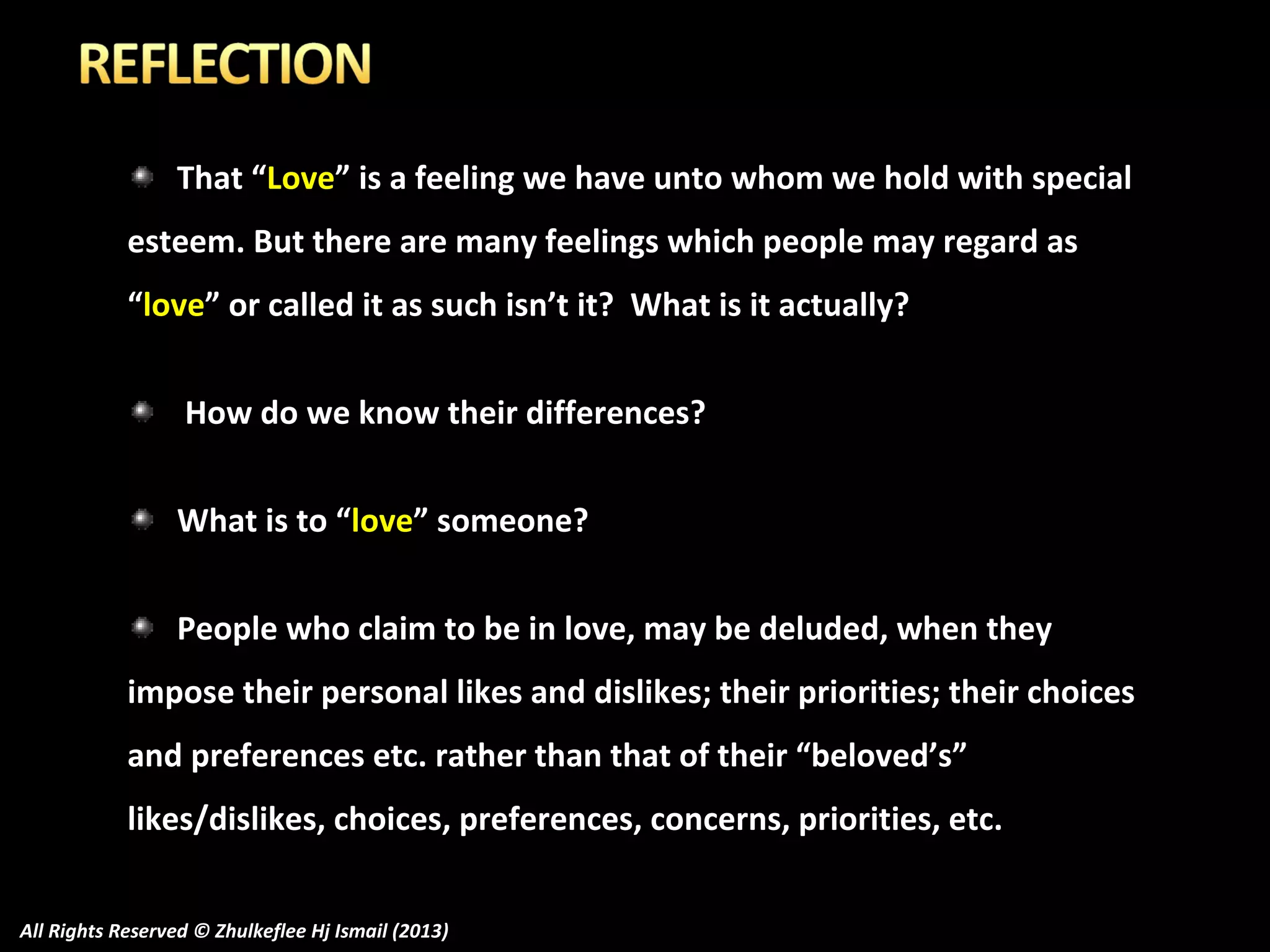 That “Love” is a feeling we have unto whom we hold with special
esteem. But there are many feelings which people may regard as
“love” or called it as such isn’t it? What is it actually?
How do we know their differences?
What is to “love” someone?
People who claim to be in love, may be deluded, when they
impose their personal likes and dislikes; their priorities; their choices
and preferences etc. rather than that of their “beloved’s”
likes/dislikes, choices, preferences, concerns, priorities, etc.
All Rights Reserved © Zhulkeflee Hj Ismail (2013)

 