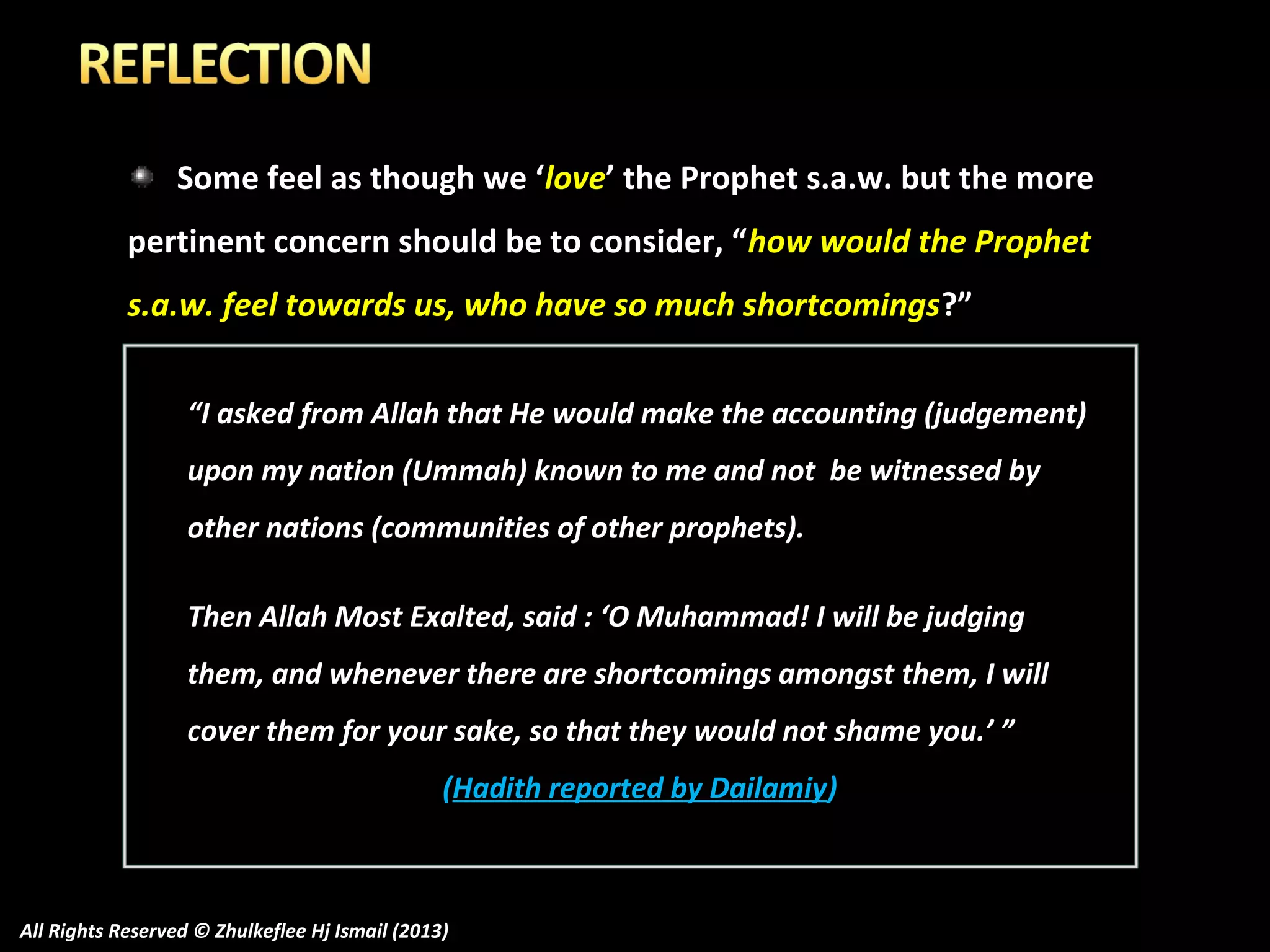 Some feel as though we ‘love’ the Prophet s.a.w. but the more
pertinent concern should be to consider, “how would the Prophet
s.a.w. feel towards us, who have so much shortcomings ?”
“I asked from Allah that He would make the accounting (judgement)
upon my nation (Ummah) known to me and not be witnessed by
other nations (communities of other prophets).
Then Allah Most Exalted, said : ‘O Muhammad! I will be judging
them, and whenever there are shortcomings amongst them, I will
cover them for your sake, so that they would not shame you.’ ”
(Hadith reported by Dailamiy)

All Rights Reserved © Zhulkeflee Hj Ismail (2013)

 