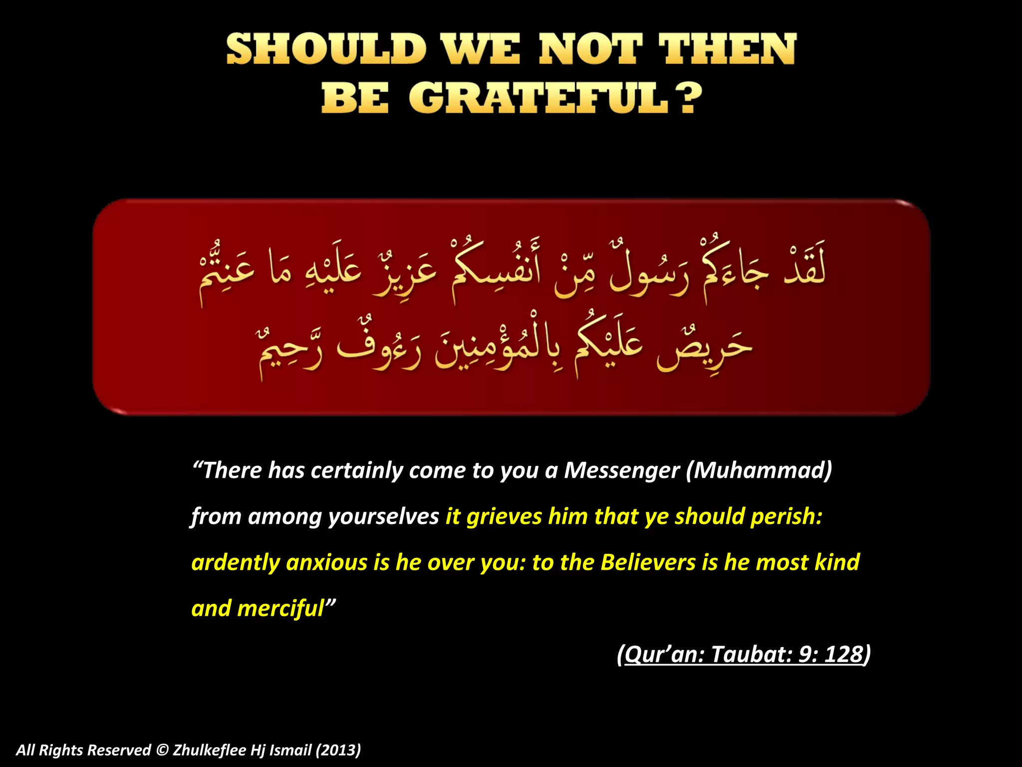 “There has certainly come to you a Messenger (Muhammad)
from among yourselves it grieves him that ye should perish:
ardently anxious is he over you: to the Believers is he most kind
and merciful”
(Qur’an: Taubat: 9: 128)

All Rights Reserved © Zhulkeflee Hj Ismail (2013)

 