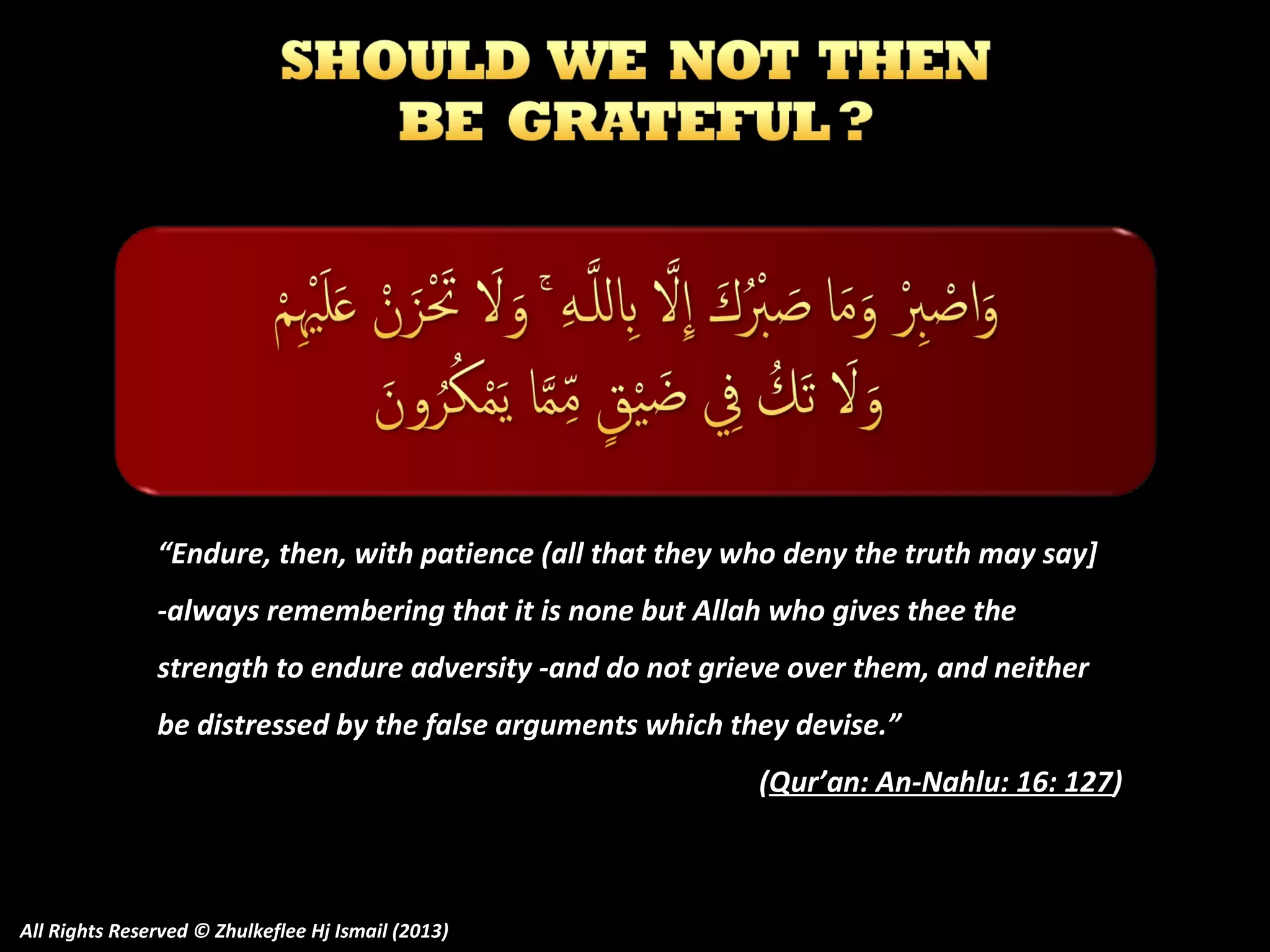 “Endure, then, with patience (all that they who deny the truth may say]
-always remembering that it is none but Allah who gives thee the
strength to endure adversity -and do not grieve over them, and neither
be distressed by the false arguments which they devise.”
(Qur’an: An-Nahlu: 16: 127)

All Rights Reserved © Zhulkeflee Hj Ismail (2013)

 