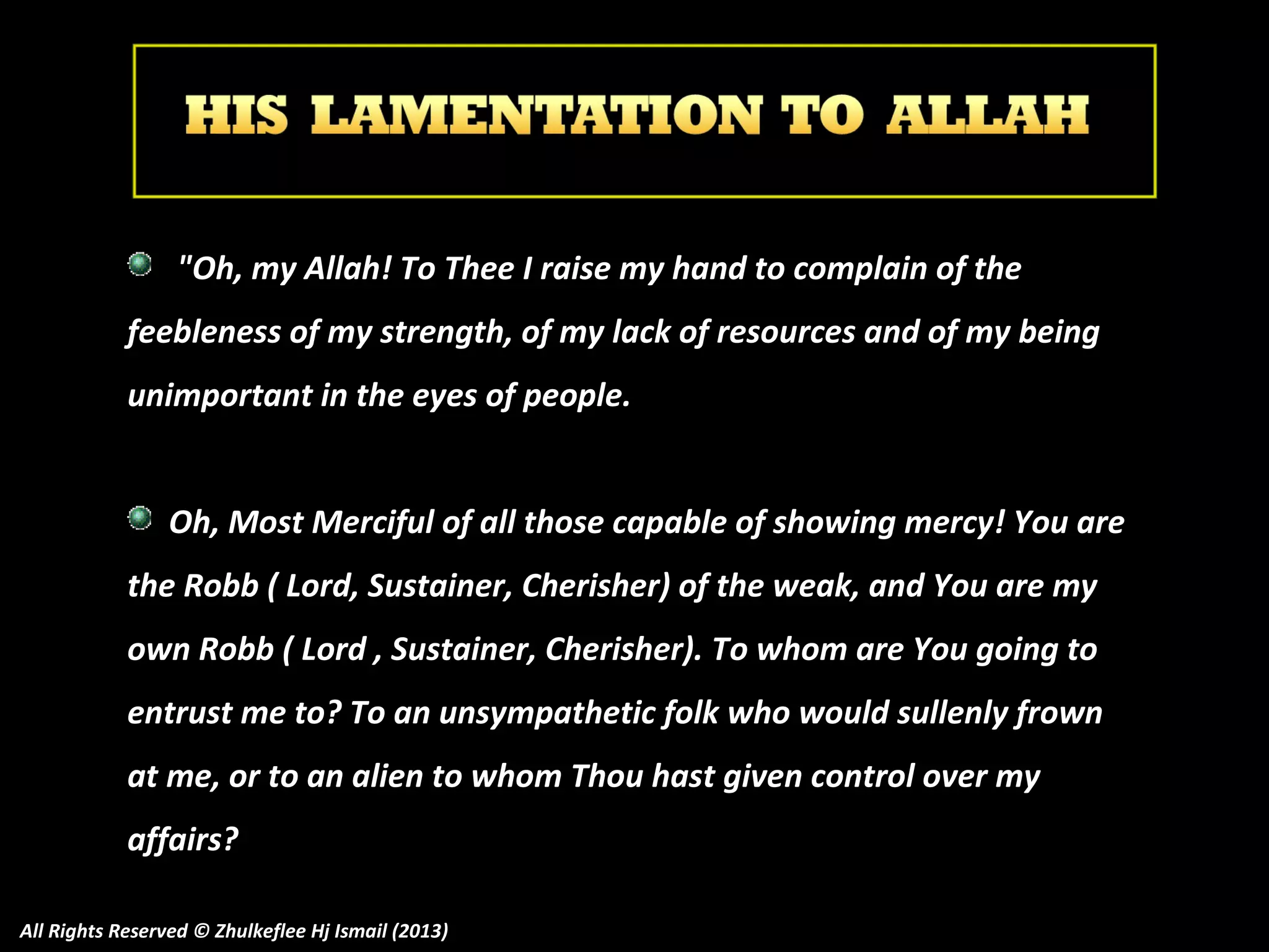 "Oh, my Allah! To Thee I raise my hand to complain of the
feebleness of my strength, of my lack of resources and of my being
unimportant in the eyes of people.
Oh, Most Merciful of all those capable of showing mercy! You are
the Robb ( Lord, Sustainer, Cherisher) of the weak, and You are my
own Robb ( Lord , Sustainer, Cherisher). To whom are You going to
T
entrust me to? To an unsympathetic folk who would sullenly frown
at me, or to an alien to whom Thou hast given control over my
affairs?
All Rights Reserved © Zhulkeflee Hj Ismail (2013)

 