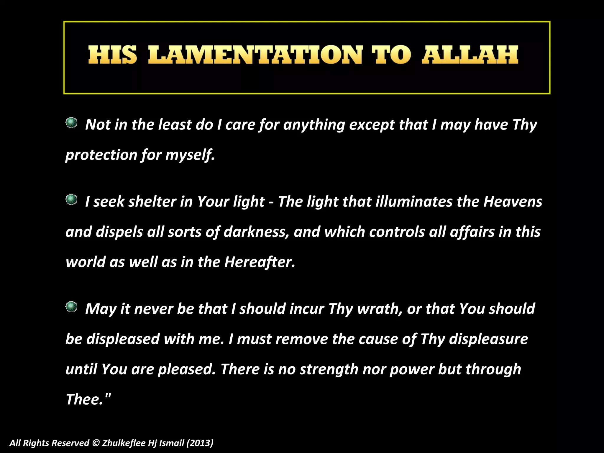 Not in the least do I care for anything except that I may have Thy
protection for myself.
I seek shelter in Your light - The light that illuminates the Heavens
and dispels all sorts of darkness, and which controls all affairs in this
world as well as in the Hereafter.
May it never be that I should incur Thy wrath, or that You should
be displeased with me. I must remove the cause of Thy displeasure
until You are pleased. There is no strength nor power but through
Thee."
All Rights Reserved © Zhulkeflee Hj Ismail (2013)

 
