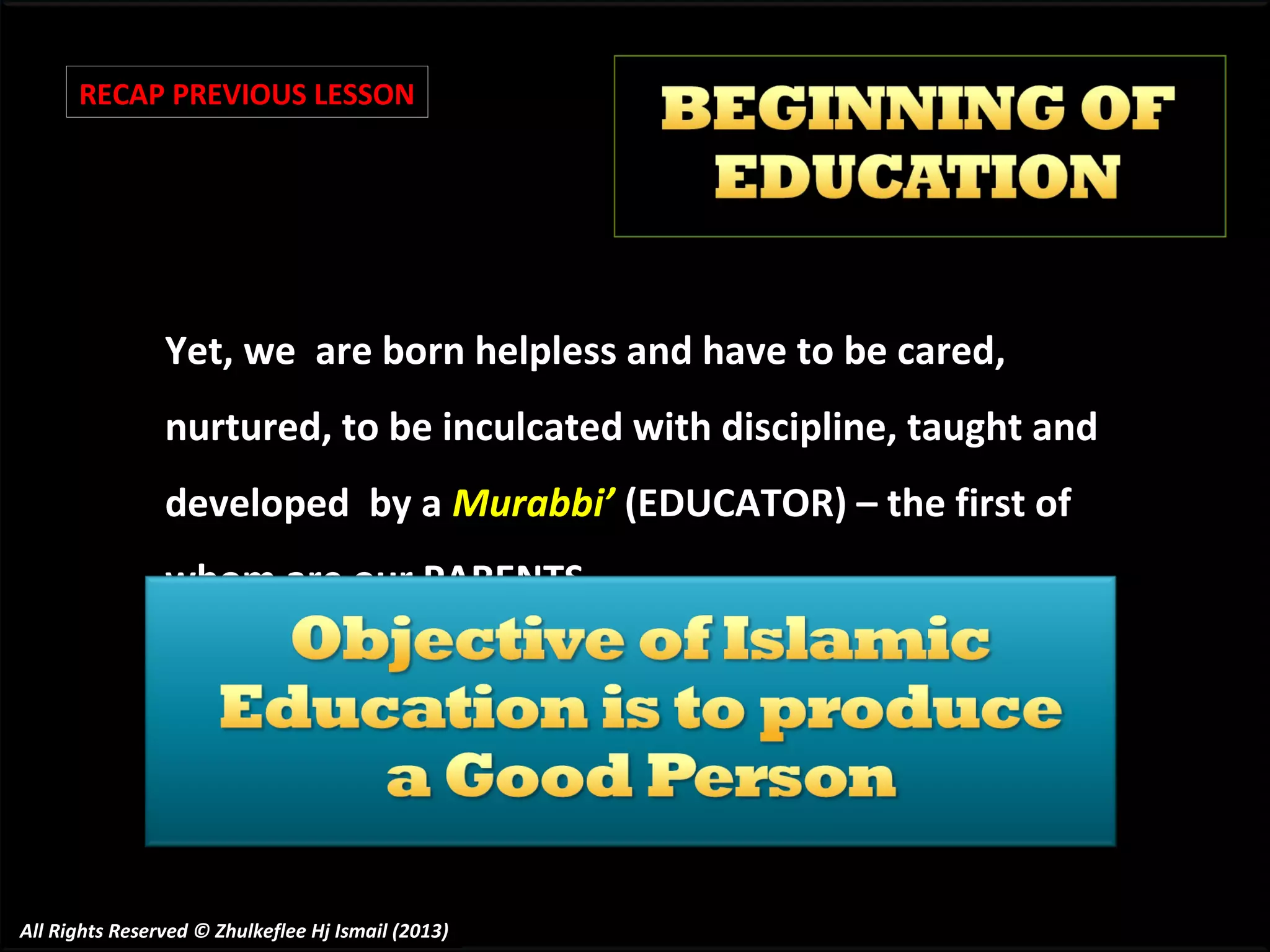 RECAP PREVIOUS LESSON

Yet, we are born helpless and have to be cared,
nurtured, to be inculcated with discipline, taught and
developed by a Murabbi’ (EDUCATOR) – the first of
whom are our PARENTS.

All Rights Reserved © Zhulkeflee Hj Ismail (2013)

 