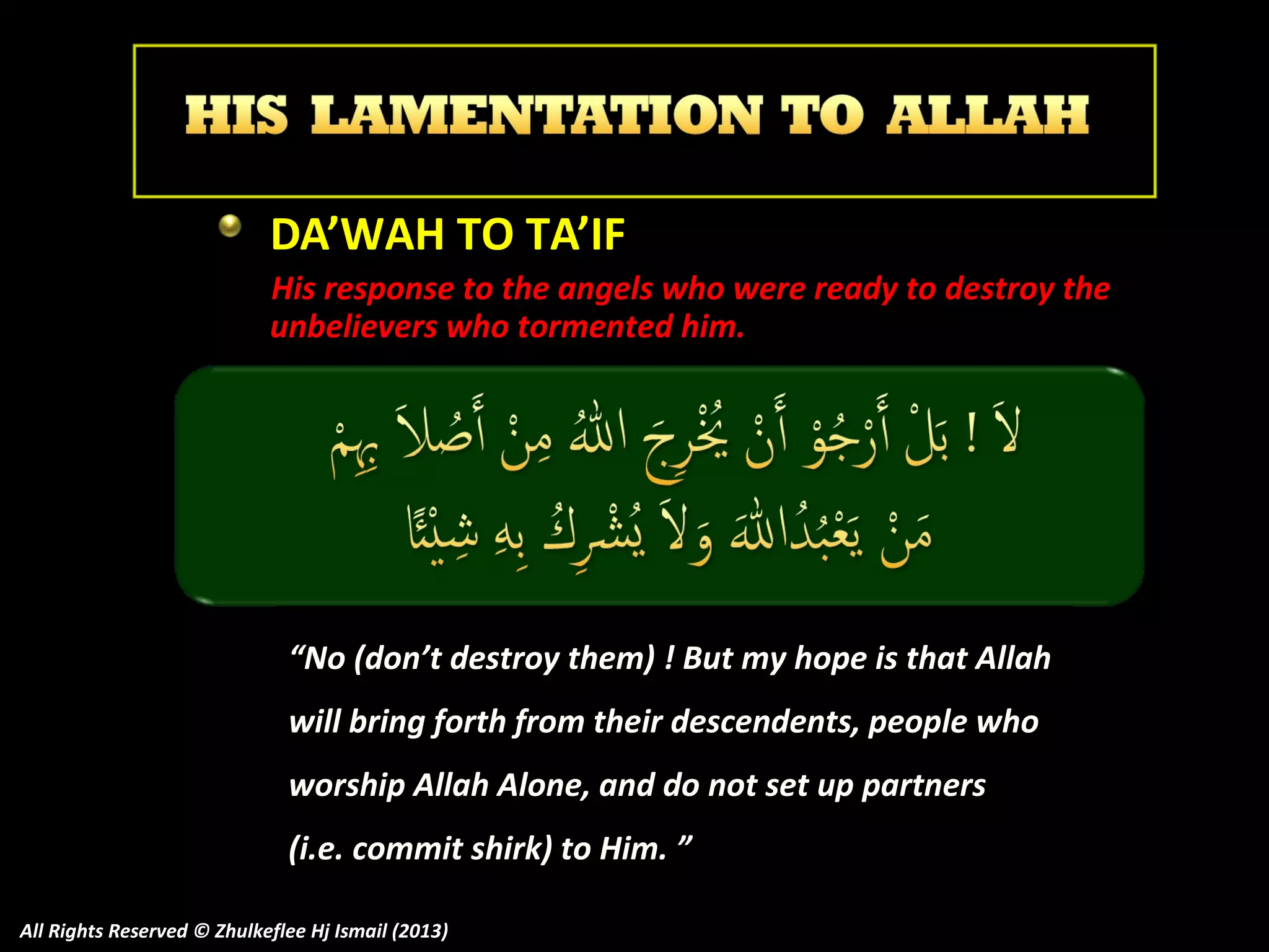 DA’WAH TO TA’IF
His response to the angels who were ready to destroy the
unbelievers who tormented him.

“No (don’t destroy them) ! But my hope is that Allah
will bring forth from their descendents, people who
worship Allah Alone, and do not set up partners
(i.e. commit shirk) to Him. ”
All Rights Reserved © Zhulkeflee Hj Ismail (2013)

 