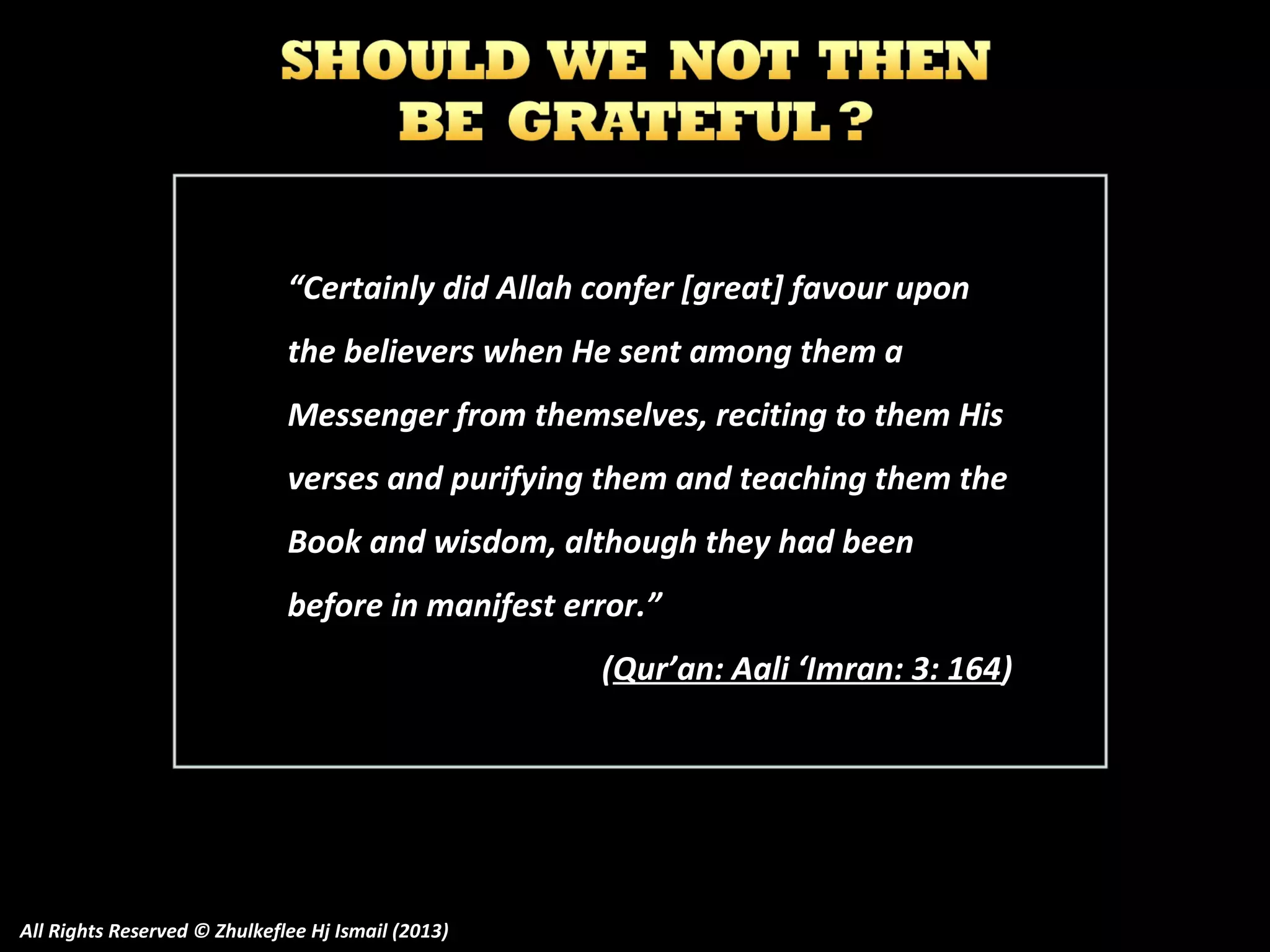 “Certainly did Allah confer [great] favour upon
the believers when He sent among them a
Messenger from themselves, reciting to them His
verses and purifying them and teaching them the
Book and wisdom, although they had been
before in manifest error.”
(Qur’an: Aali ‘Imran: 3: 164)

All Rights Reserved © Zhulkeflee Hj Ismail (2013)

 