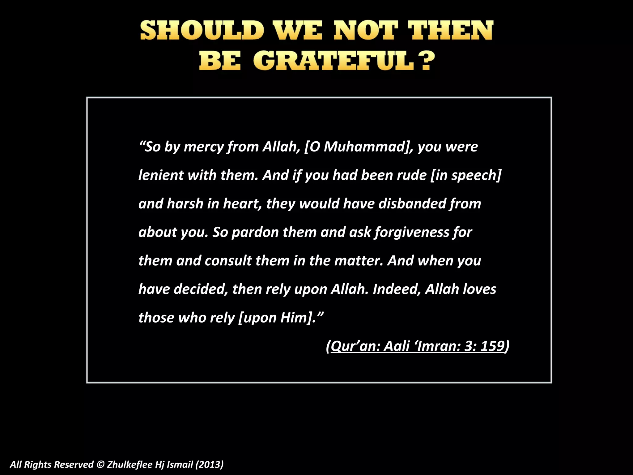 “So by mercy from Allah, [O Muhammad], you were
lenient with them. And if you had been rude [in speech]
and harsh in heart, they would have disbanded from
about you. So pardon them and ask forgiveness for
them and consult them in the matter. And when you
have decided, then rely upon Allah. Indeed, Allah loves
those who rely [upon Him].”
(Qur’an: Aali ‘Imran: 3: 159)

All Rights Reserved © Zhulkeflee Hj Ismail (2013)

 