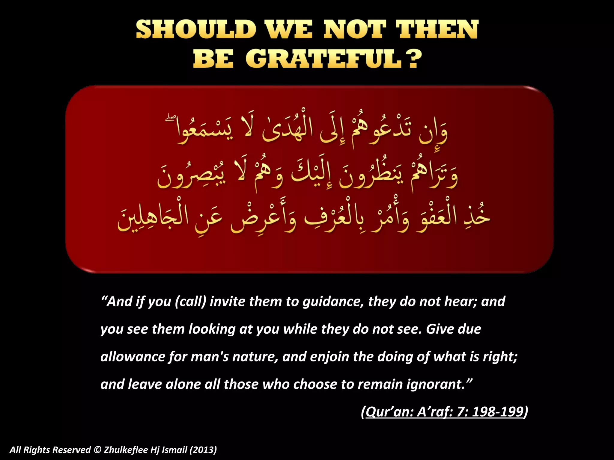 “And if you (call) invite them to guidance, they do not hear; and
you see them looking at you while they do not see. Give due
allowance for man's nature, and enjoin the doing of what is right;
and leave alone all those who choose to remain ignorant.”
(Qur’an: A’raf: 7: 198-199)
All Rights Reserved © Zhulkeflee Hj Ismail (2013)

 