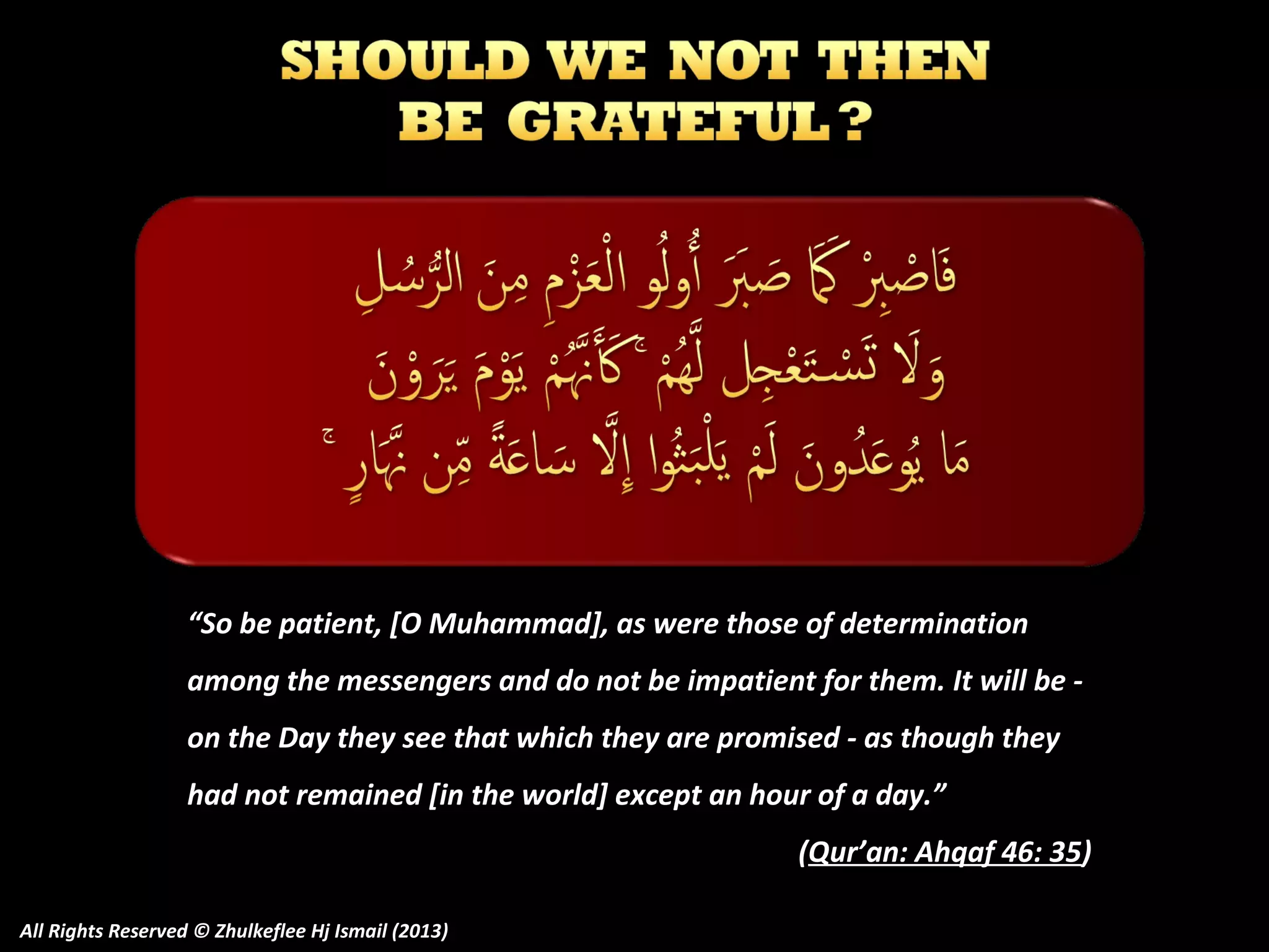 “So be patient, [O Muhammad], as were those of determination
among the messengers and do not be impatient for them. It will be on the Day they see that which they are promised - as though they
had not remained [in the world] except an hour of a day.”
(Qur’an: Ahqaf 46: 35)
All Rights Reserved © Zhulkeflee Hj Ismail (2013)

 