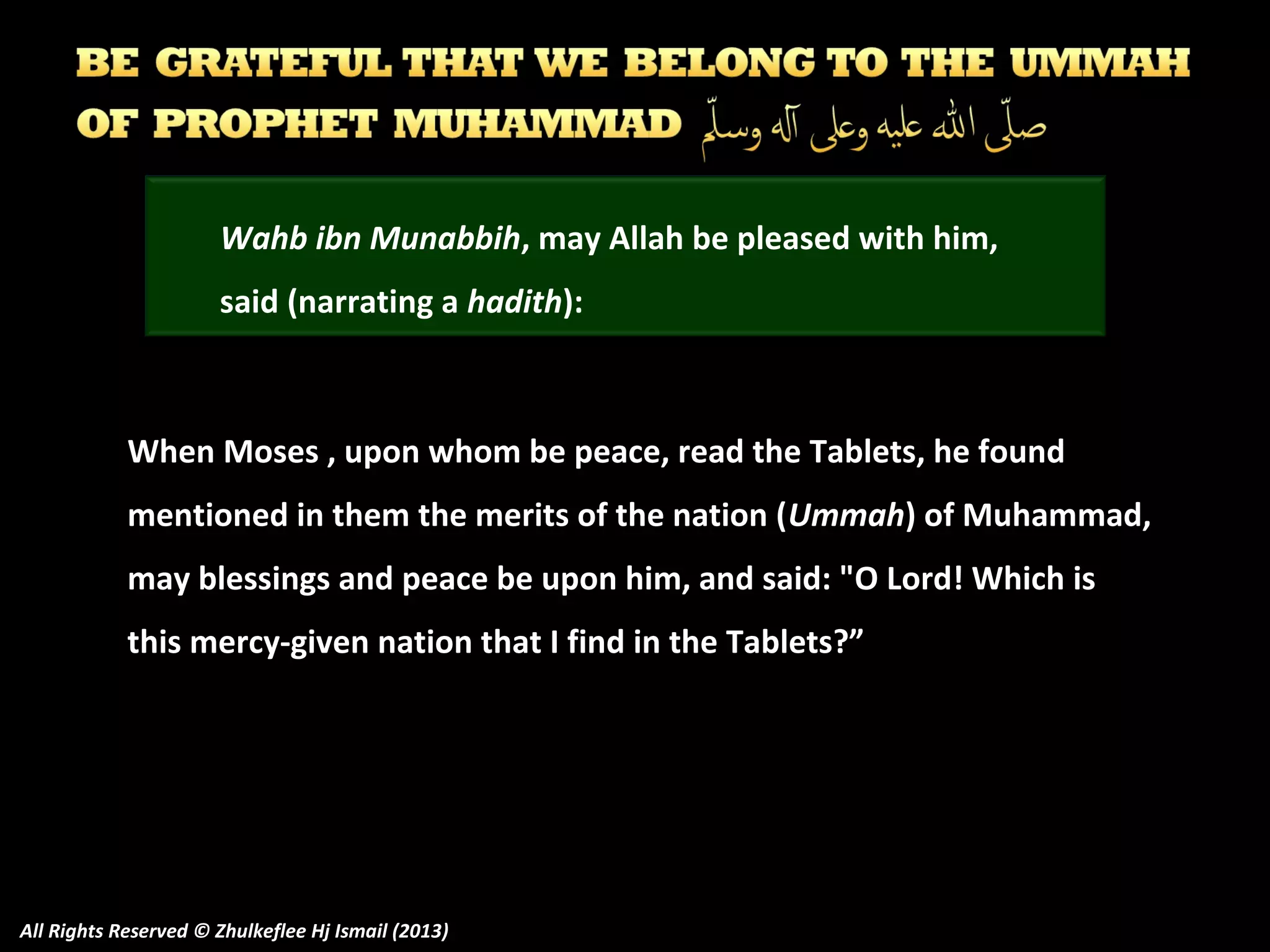 Wahb ibn Munabbih, may Allah be pleased with him,
said (narrating a hadith):

When Moses , upon whom be peace, read the Tablets, he found
mentioned in them the merits of the nation (Ummah) of Muhammad,
may blessings and peace be upon him, and said: "O Lord! Which is
this mercy-given nation that I find in the Tablets?”

All Rights Reserved © Zhulkeflee Hj Ismail (2013)

 