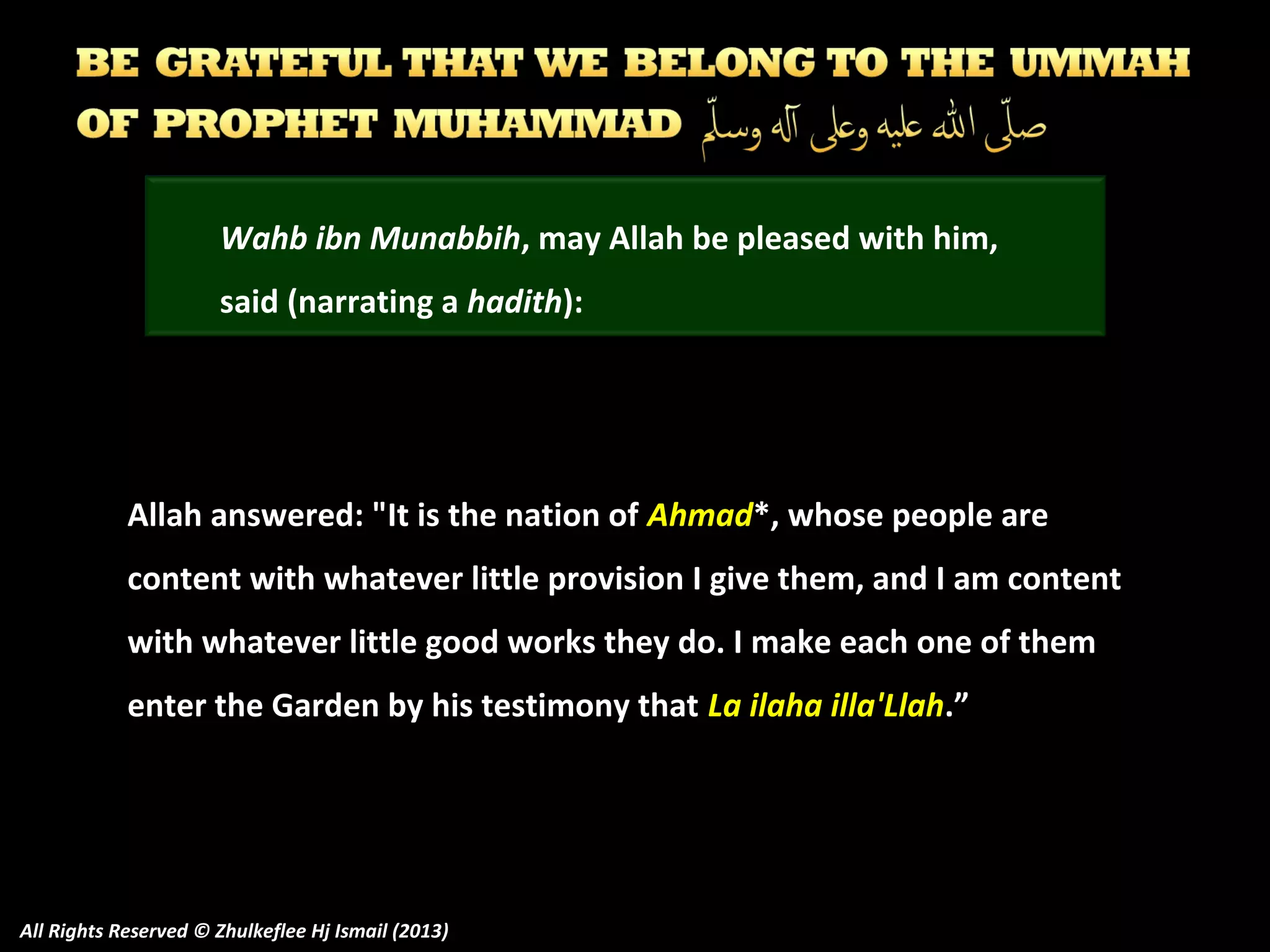 Wahb ibn Munabbih, may Allah be pleased with him,
said (narrating a hadith):

Allah answered: "It is the nation of Ahmad*, whose people are
content with whatever little provision I give them, and I am content
with whatever little good works they do. I make each one of them
enter the Garden by his testimony that La ilaha illa'Llah.”

All Rights Reserved © Zhulkeflee Hj Ismail (2013)

 