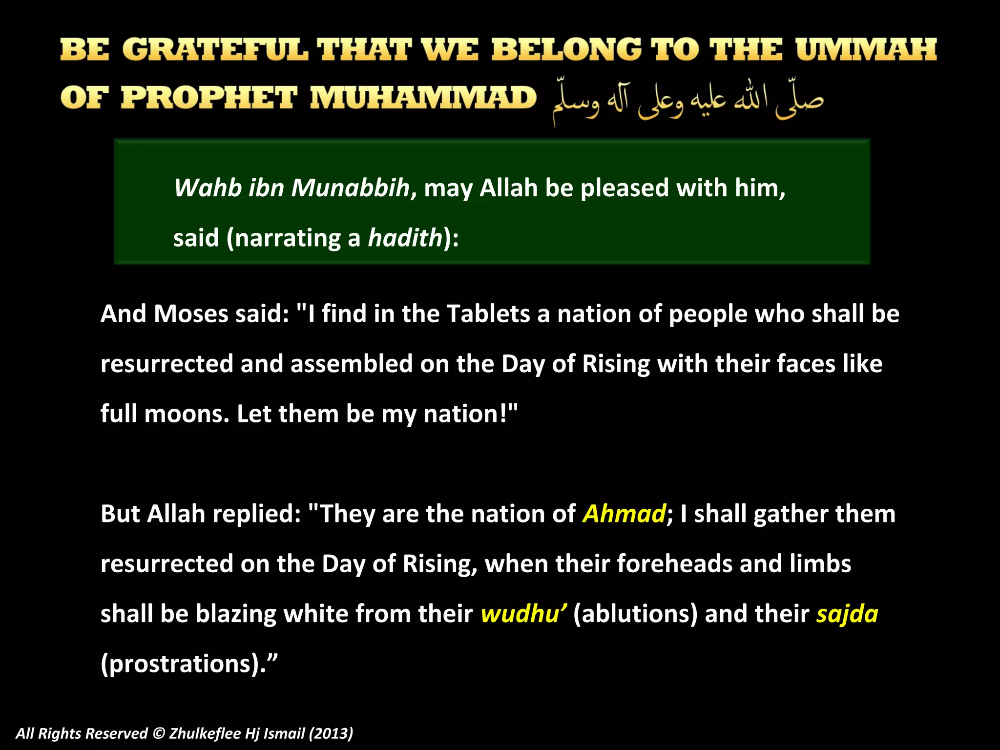 Wahb ibn Munabbih, may Allah be pleased with him,
said (narrating a hadith):
And Moses said: "I find in the Tablets a nation of people who shall be
resurrected and assembled on the Day of Rising with their faces like
full moons. Let them be my nation!"
But Allah replied: "They are the nation of Ahmad; I shall gather them
resurrected on the Day of Rising, when their foreheads and limbs
shall be blazing white from their wudhu’ (ablutions) and their sajda
(prostrations).”
All Rights Reserved © Zhulkeflee Hj Ismail (2013)

 