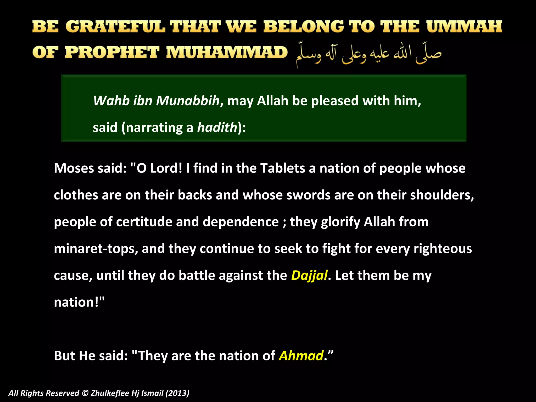 Wahb ibn Munabbih, may Allah be pleased with him,
said (narrating a hadith):
Moses said: "O Lord! I find in the Tablets a nation of people whose
clothes are on their backs and whose swords are on their shoulders,
people of certitude and dependence ; they glorify Allah from
minaret-tops, and they continue to seek to fight for every righteous
cause, until they do battle against the Dajjal. Let them be my
nation!"
But He said: "They are the nation of Ahmad.”
All Rights Reserved © Zhulkeflee Hj Ismail (2013)

 