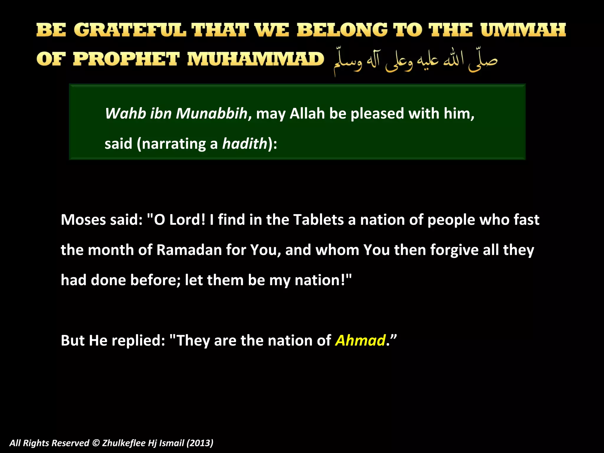 Wahb ibn Munabbih, may Allah be pleased with him,
said (narrating a hadith):

Moses said: "O Lord! I find in the Tablets a nation of people who fast
the month of Ramadan for You, and whom You then forgive all they
had done before; let them be my nation!"
But He replied: "They are the nation of Ahmad.”

All Rights Reserved © Zhulkeflee Hj Ismail (2013)

 