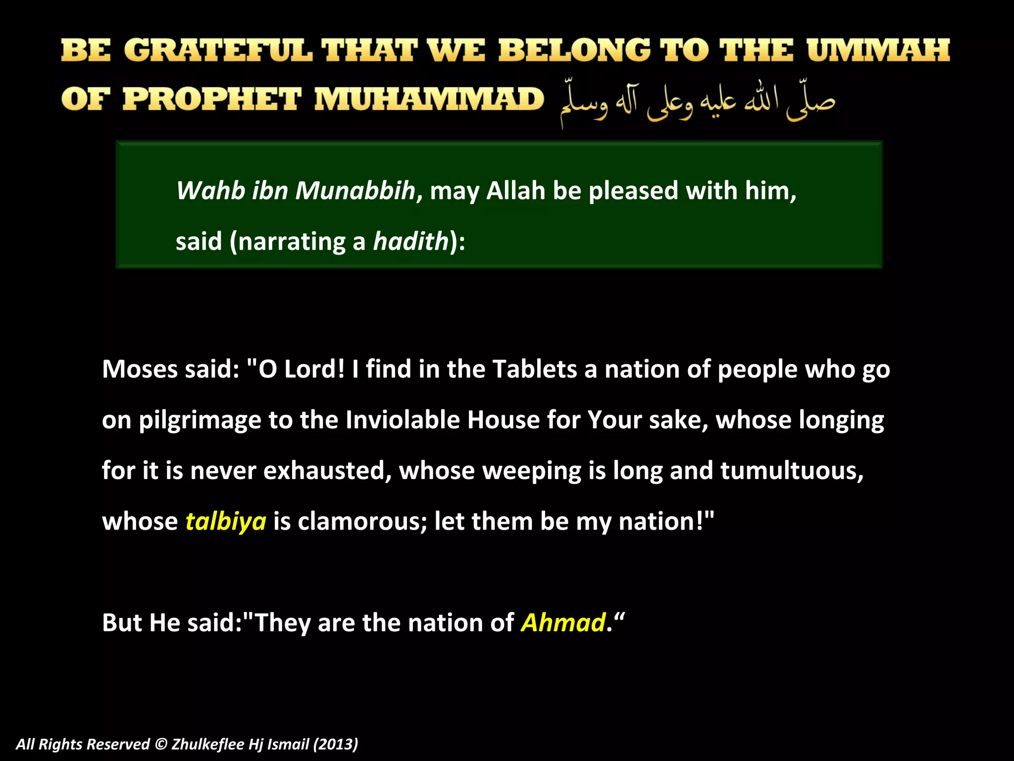 Wahb ibn Munabbih, may Allah be pleased with him,
said (narrating a hadith):

Moses said: "O Lord! I find in the Tablets a nation of people who go
on pilgrimage to the Inviolable House for Your sake, whose longing
for it is never exhausted, whose weeping is long and tumultuous,
whose talbiya is clamorous; let them be my nation!"
But He said:"They are the nation of Ahmad.“

All Rights Reserved © Zhulkeflee Hj Ismail (2013)

 