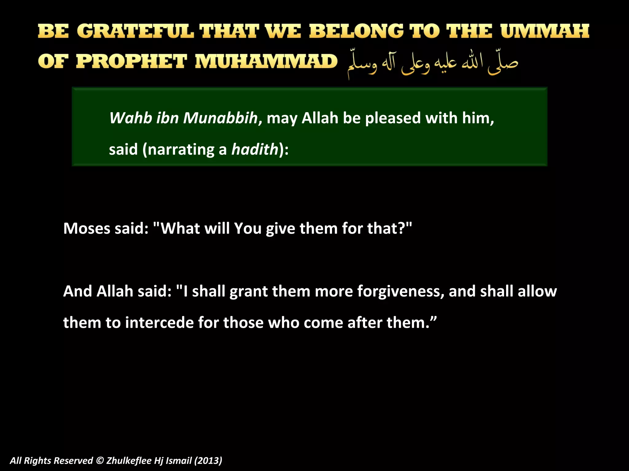 Wahb ibn Munabbih, may Allah be pleased with him,
said (narrating a hadith):

Moses said: "What will You give them for that?"
And Allah said: "I shall grant them more forgiveness, and shall allow
them to intercede for those who come after them.”

All Rights Reserved © Zhulkeflee Hj Ismail (2013)

 
