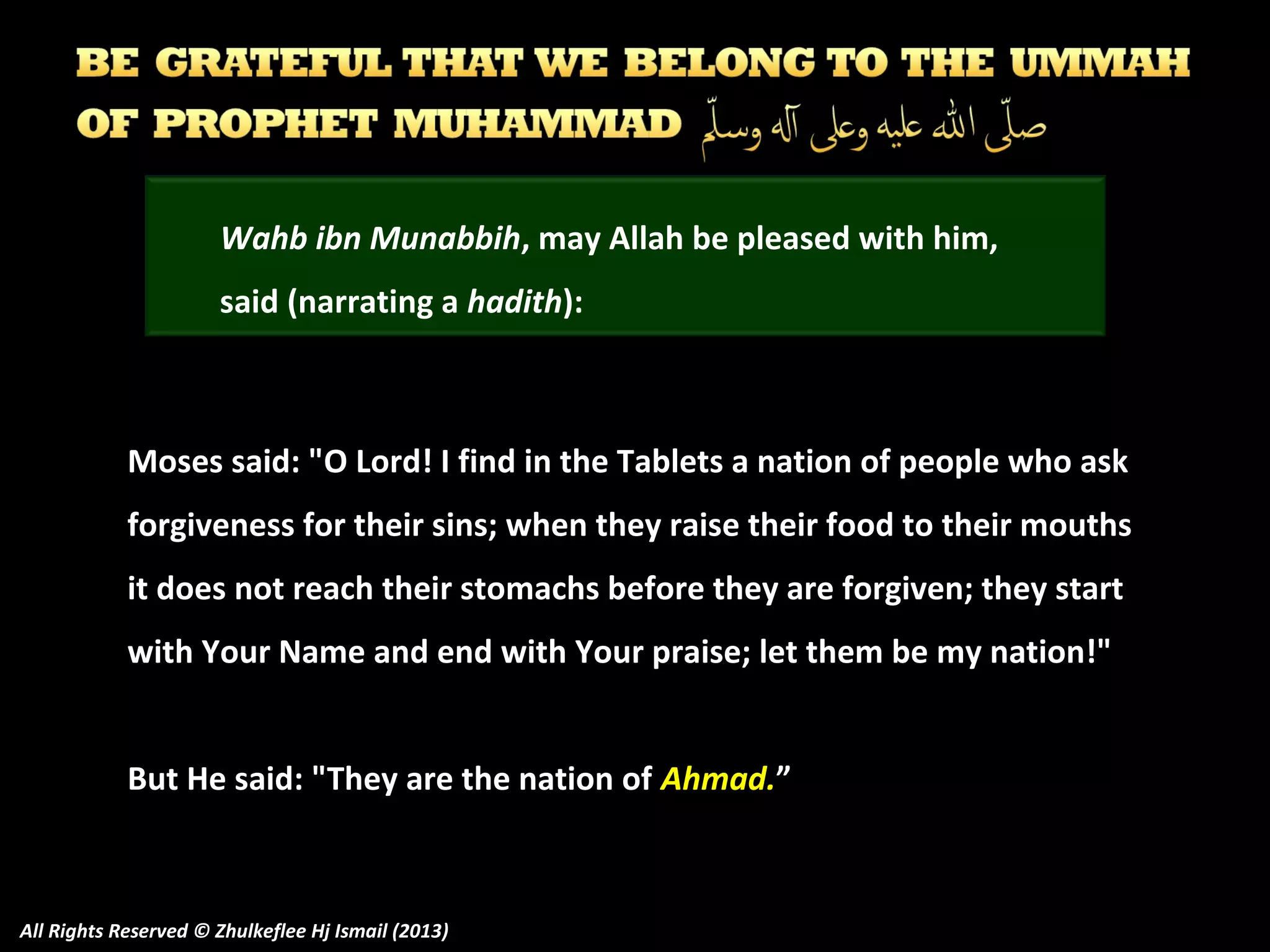 Wahb ibn Munabbih, may Allah be pleased with him,
said (narrating a hadith):

Moses said: "O Lord! I find in the Tablets a nation of people who ask
forgiveness for their sins; when they raise their food to their mouths
it does not reach their stomachs before they are forgiven; they start
with Your Name and end with Your praise; let them be my nation!"
But He said: "They are the nation of Ahmad.”

All Rights Reserved © Zhulkeflee Hj Ismail (2013)

 