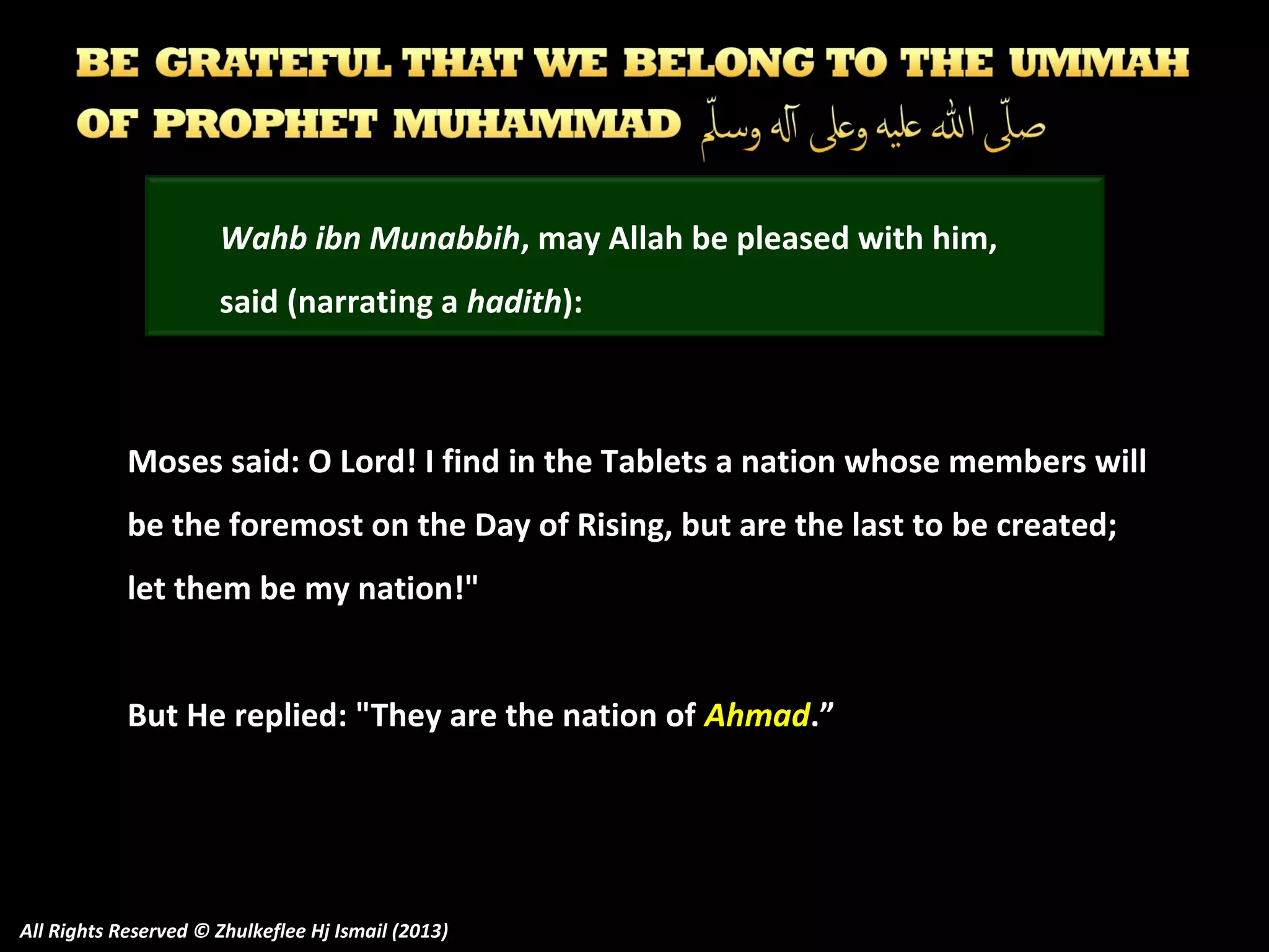 Wahb ibn Munabbih, may Allah be pleased with him,
said (narrating a hadith):

Moses said: O Lord! I find in the Tablets a nation whose members will
be the foremost on the Day of Rising, but are the last to be created;
let them be my nation!"
But He replied: "They are the nation of Ahmad.”

All Rights Reserved © Zhulkeflee Hj Ismail (2013)

 