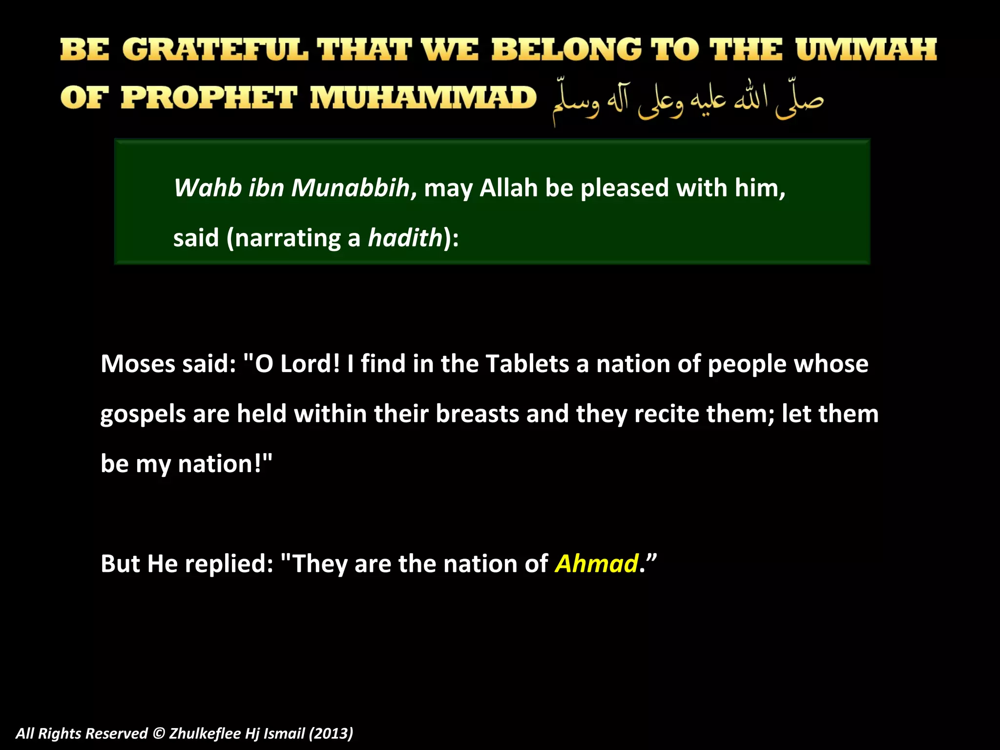 Wahb ibn Munabbih, may Allah be pleased with him,
said (narrating a hadith):

Moses said: "O Lord! I find in the Tablets a nation of people whose
gospels are held within their breasts and they recite them; let them
be my nation!"
But He replied: "They are the nation of Ahmad.”

All Rights Reserved © Zhulkeflee Hj Ismail (2013)

 