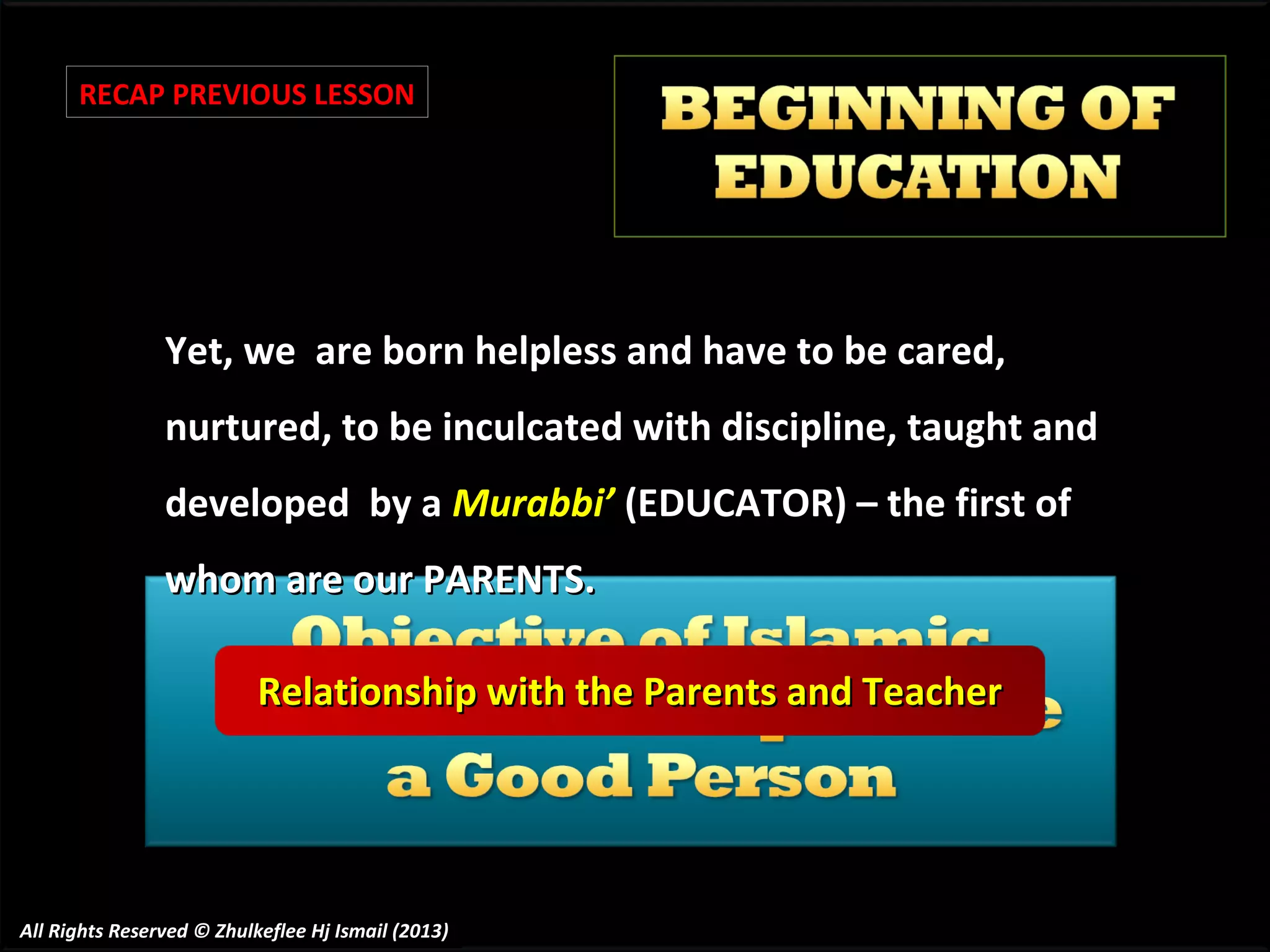 RECAP PREVIOUS LESSON

Yet, we are born helpless and have to be cared,
nurtured, to be inculcated with discipline, taught and
developed by a Murabbi’ (EDUCATOR) – the first of
whom are our PARENTS.
Relationship with the Parents and Teacher

All Rights Reserved © Zhulkeflee Hj Ismail (2013)

 