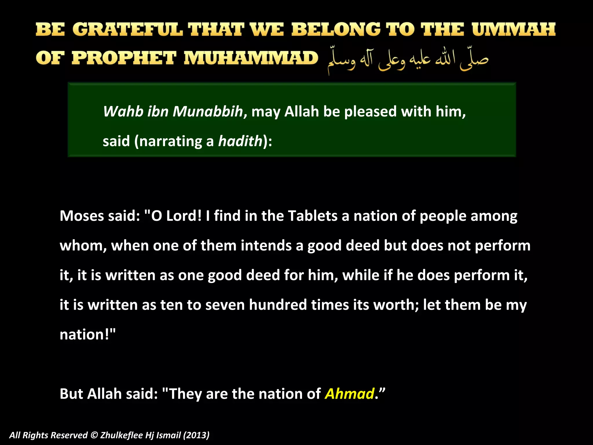Wahb ibn Munabbih, may Allah be pleased with him,
said (narrating a hadith):

Moses said: "O Lord! I find in the Tablets a nation of people among
whom, when one of them intends a good deed but does not perform
it, it is written as one good deed for him, while if he does perform it,
it is written as ten to seven hundred times its worth; let them be my
nation!"
But Allah said: "They are the nation of Ahmad.”
All Rights Reserved © Zhulkeflee Hj Ismail (2013)

 