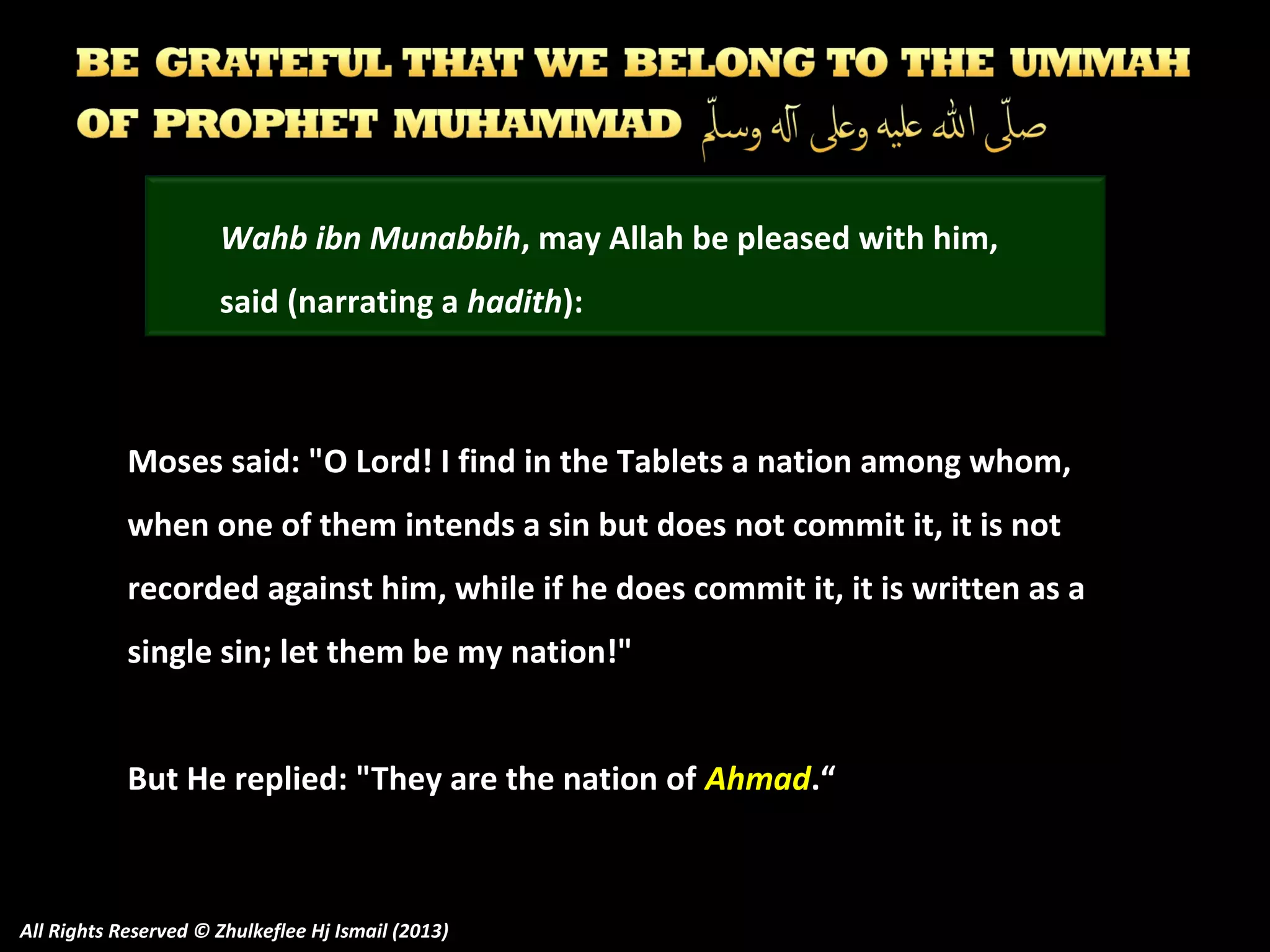 Wahb ibn Munabbih, may Allah be pleased with him,
said (narrating a hadith):

Moses said: "O Lord! I find in the Tablets a nation among whom,
when one of them intends a sin but does not commit it, it is not
recorded against him, while if he does commit it, it is written as a
single sin; let them be my nation!"
But He replied: "They are the nation of Ahmad.“

All Rights Reserved © Zhulkeflee Hj Ismail (2013)

 