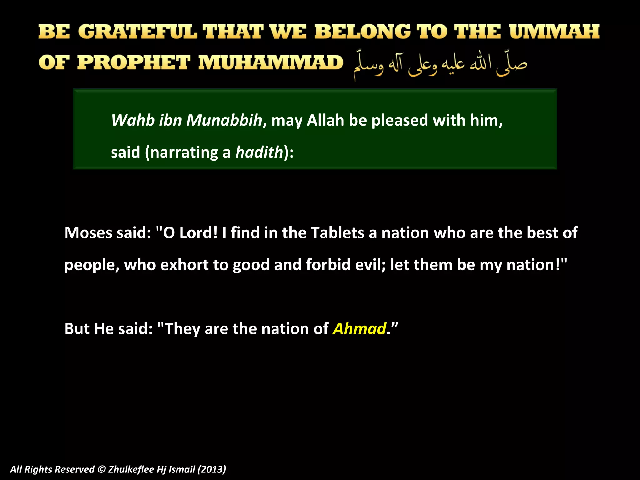 Wahb ibn Munabbih, may Allah be pleased with him,
said (narrating a hadith):

Moses said: "O Lord! I find in the Tablets a nation who are the best of
people, who exhort to good and forbid evil; let them be my nation!"
But He said: "They are the nation of Ahmad.”

All Rights Reserved © Zhulkeflee Hj Ismail (2013)

 