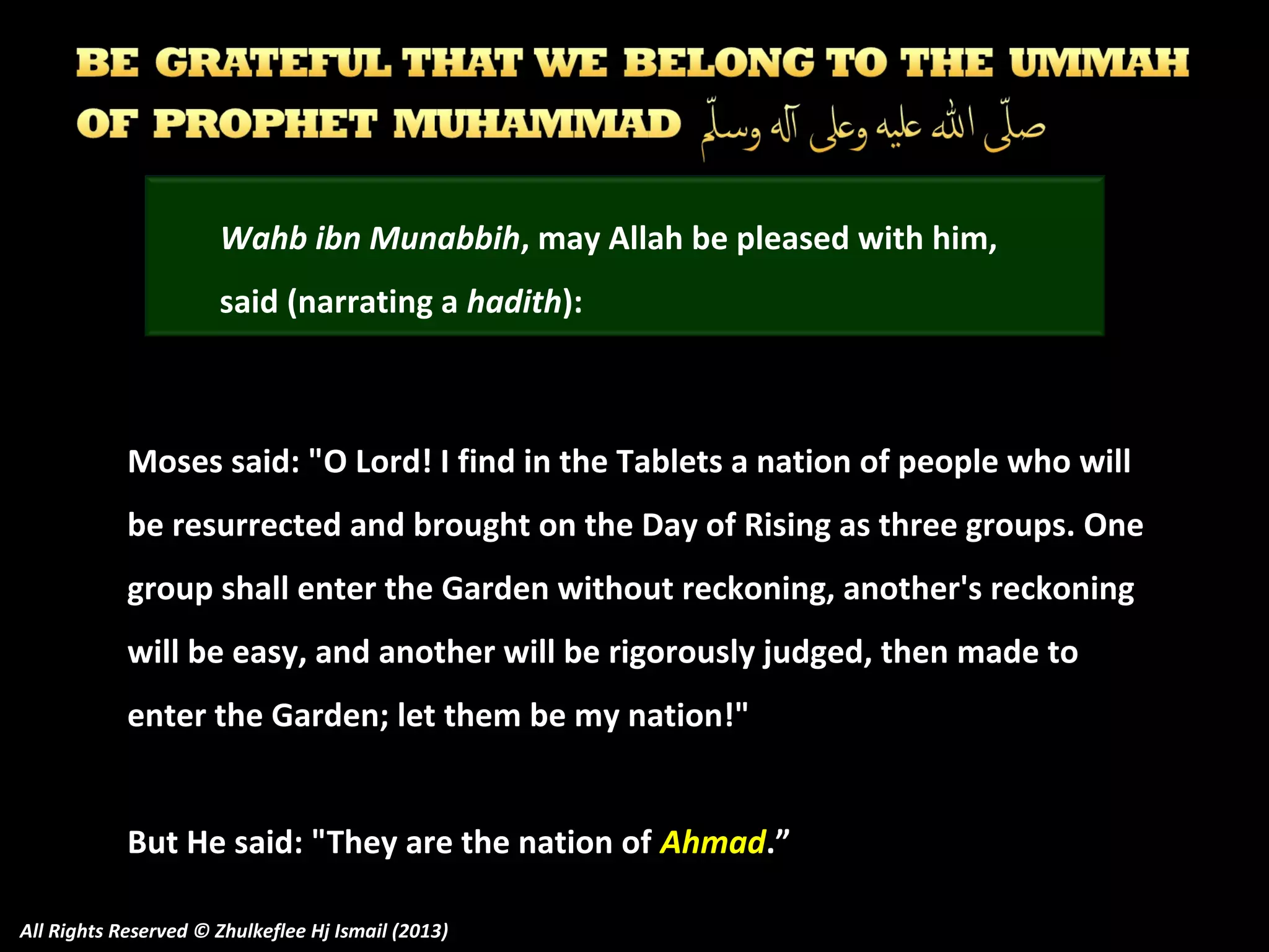 Wahb ibn Munabbih, may Allah be pleased with him,
said (narrating a hadith):

Moses said: "O Lord! I find in the Tablets a nation of people who will
be resurrected and brought on the Day of Rising as three groups. One
group shall enter the Garden without reckoning, another's reckoning
will be easy, and another will be rigorously judged, then made to
enter the Garden; let them be my nation!"
But He said: "They are the nation of Ahmad.”
All Rights Reserved © Zhulkeflee Hj Ismail (2013)

 
