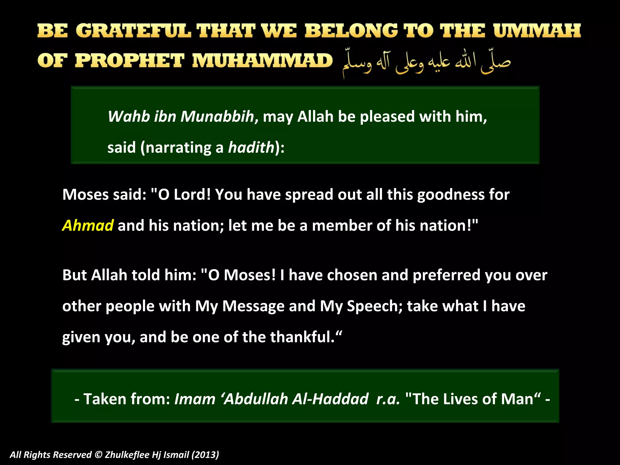Wahb ibn Munabbih, may Allah be pleased with him,
said (narrating a hadith):
Moses said: "O Lord! You have spread out all this goodness for
Ahmad and his nation; let me be a member of his nation!"
But Allah told him: "O Moses! I have chosen and preferred you over
other people with My Message and My Speech; take what I have
given you, and be one of the thankful.“
- Taken from: Imam ‘Abdullah Al-Haddad r.a. "The Lives of Man“ All Rights Reserved © Zhulkeflee Hj Ismail (2013)

 