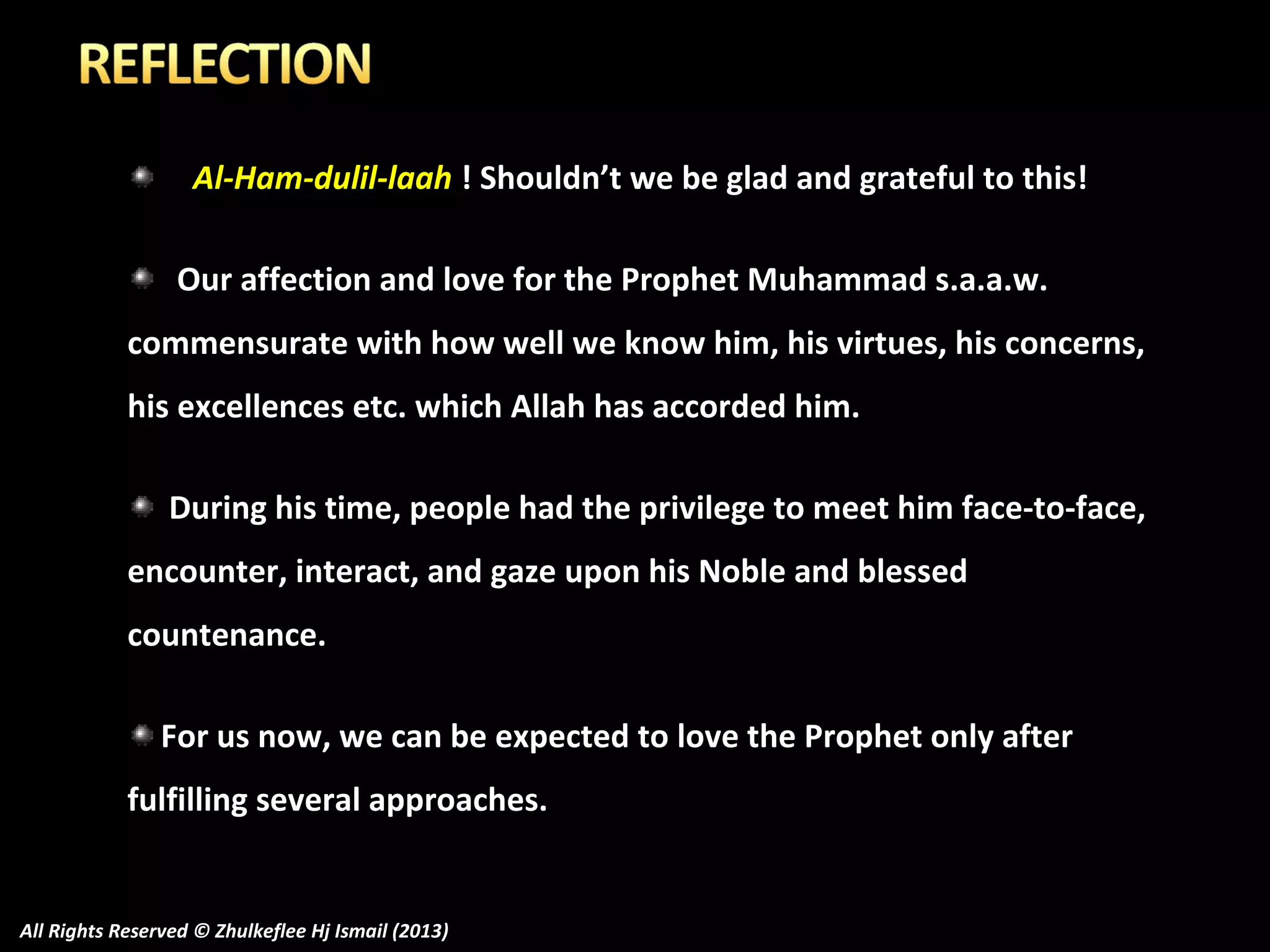 Al-Ham-dulil-laah ! Shouldn’t we be glad and grateful to this!
Our affection and love for the Prophet Muhammad s.a.a.w.
commensurate with how well we know him, his virtues, his concerns,
his excellences etc. which Allah has accorded him.
During his time, people had the privilege to meet him face-to-face,
encounter, interact, and gaze upon his Noble and blessed
countenance.
For us now, we can be expected to love the Prophet only after
fulfilling several approaches.

All Rights Reserved © Zhulkeflee Hj Ismail (2013)

 