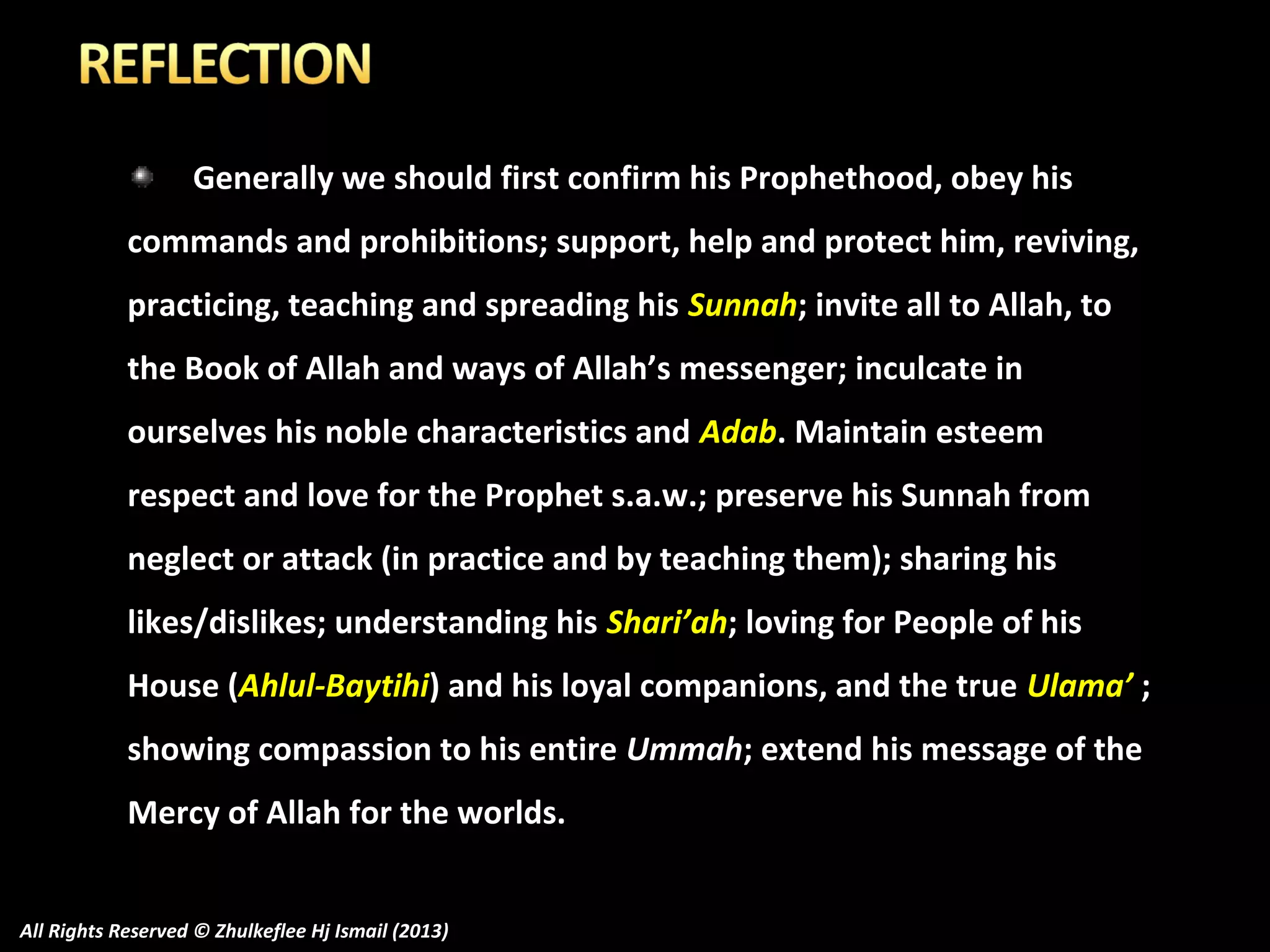 Generally we should first confirm his Prophethood, obey his
commands and prohibitions; support, help and protect him, reviving,
practicing, teaching and spreading his Sunnah; invite all to Allah, to
the Book of Allah and ways of Allah’s messenger; inculcate in
ourselves his noble characteristics and Adab. Maintain esteem
respect and love for the Prophet s.a.w.; preserve his Sunnah from
neglect or attack (in practice and by teaching them); sharing his
likes/dislikes; understanding his Shari’ah; loving for People of his
House (Ahlul-Baytihi) and his loyal companions, and the true Ulama’ ;
showing compassion to his entire Ummah; extend his message of the
Mercy of Allah for the worlds.
All Rights Reserved © Zhulkeflee Hj Ismail (2013)

 